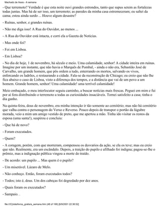 Machado de Assis - A semana

- Que terremoto? Verdade é que esta noite ouvi grandes estrondos, tanto que supus serem as fortalezas
todas juntas. Mas há de ser isso, um terremoto; as paredes da minha casa estremeceram; eu saltei da
cama; estou ainda surdo ... Houve algum desastre?
- Ruínas, senhor, e grandes ruínas.
- Não me diga isso! A Rua do Ouvidor, ao menos ...
- A Rua do Ouvidor está intacta, e corri ela a Gazeta de Notícias.
- Mas onde foi?
- Foi em Lisboa.
- Em Lisboa?
- No dia de hoje, 1 de novembro, há século e meio. Uma calamidade, senhor! A cidade inteira em ruínas.
Imagine por um instante, que não havia o Marquês de Pombal, - ainda o não era, Sebastião José de
Carvalho, um grande homem, que pôs ordem a tudo, enterrando os mortos, salvando os vivos,
enforcando os ladrões, e restaurando a cidade. Fala-se da reconstrução de Chicago; eu creio que não lhe
fica abaixo o caso de Lisboa, visto a diferença dos tempos, e a distância que vai de um povo a um
homem. Grande homem, senhor! Uma calamidade! uma terrível calamidade!
Meio embaçado, o meu interlocutor seguiu caminho, a buscar notícias mais frescas. Peguei em mim e fui
por aí fora distribuindo o terremoto a todas as curiosidades insaciáveis. Tornei satisfeito a casa; tinha o
dia ganho.
Na quinta-feira, dous de novembro, era minha intenção ir tão somente ao cemitério; mas não há cemitério
que valha contra o personagem do Verso e Reverso. Pouco depois de transpor o portão da lúgubre
morada, veio a mim um amigo vestido de preto, que me apertou a mão. Tinha ido visitar os restos da
esposa (uma santa!), suspirou e concluiu:
- Que há de novo?
- Foram executados.
- Quem?
- A coragem, porém, com que morreram, compensou os desvarios da ação, se ela os teve; mas eu creio
que não. Realmente, era um escândalo. Depois, a traição do pupilo e afilhado foi indigna; pagou-se-lhe o
prêmio, mas a indignação pública vingou a morte do traído.
- De acordo: um pupilo ... Mas quem é o pupilo?
- Um miserável. Lázaro de Melo.
- Não conheço. Então, foram executados todos?
- Todos; isto é, dous. Um dos cabeças foi degredado por dez anos.
- Quais foram os executados?
- Sampaio. .
file:///C|/site/livros_gratis/a_semana.htm (48 of 199) [6/9/2001 22:36:52]

 