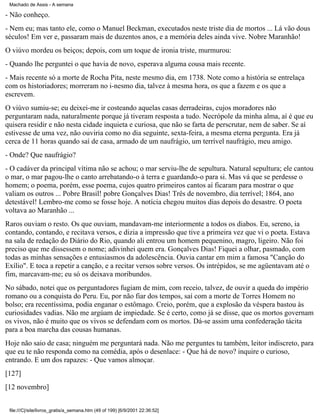Machado de Assis - A semana

- Não conheço.
- Nem eu; mas tanto ele, como o Manuel Beckman, executados neste triste dia de mortos ... Lá vão dous
séculos! Em ver e, passaram mais de duzentos anos, e a memória deles ainda vive. Nobre Maranhão!
O viúvo mordeu os beiços; depois, com um toque de ironia triste, murmurou:
- Quando lhe perguntei o que havia de novo, esperava alguma cousa mais recente.
- Mais recente só a morte de Rocha Pita, neste mesmo dia, em 1738. Note como a história se entrelaça
com os historiadores; morreram no i-nesmo dia, talvez à mesma hora, os que a fazem e os que a
escrevem.
O viúvo sumiu-se; eu deixei-me ir costeando aquelas casas derradeiras, cujos moradores não
perguntaram nada, naturalmente porque já tiveram resposta a tudo. Necrópole da minha alma, aí é que eu
quisera residir e não nesta cidade inquieta e curiosa, que não se farta de perscrutar, nem de saber. Se aí
estivesse de uma vez, não ouviria como no dia seguinte, sexta-feira, a mesma eterna pergunta. Era já
cerca de 11 horas quando saí de casa, armado de um naufrágio, um terrível naufrágio, meu amigo.
- Onde? Que naufrágio?
- O cadáver da principal vítima não se achou; o mar serviu-lhe de sepultura. Natural sepultura; ele cantou
o mar, o mar pagou-lhe o canto arrebatando-o à terra e guardando-o para si. Mas vá que se perdesse o
homem; o poema, porém, esse poema, cujos quatro primeiros cantos aí ficaram para mostrar o que
valiam os outros ... Pobre Brasil! pobre Gonçalves Dias! Três de novembro, dia terrível; 1864, ano
detestável! Lembro-me como se fosse hoje. A notícia chegou muitos dias depois do desastre. O poeta
voltava ao Maranhão ...
Raros ouviam o resto. Os que ouviam, mandavam-me interiormente a todos os diabos. Eu, sereno, ia
contando, contando, e recitava versos, e dizia a impressão que tive a primeira vez que vi o poeta. Estava
na sala de redação do Diário do Rio, quando ali entrou um homem pequenino, magro, ligeiro. Não foi
preciso que me dissessem o nome; adivinhei quem era. Gonçalves Dias! Fiquei a olhar, pasmado, com
todas as minhas sensações e entusiasmos da adolescência. Ouvia cantar em mim a famosa "Canção do
Exílio". E toca a repetir a canção, e a recitar versos sobre versos. Os intrépidos, se me agüentavam até o
fim, marcavam-me; eu só os deixava moribundos.
No sábado, notei que os perguntadores fugiam de mim, com receio, talvez, de ouvir a queda do império
romano ou a conquista do Peru. Eu, por não fiar dos tempos, saí com a morte de Torres Homem no
bolso; era recentíssima, podia enganar o estômago. Creio, porém, que a explosão da véspera bastou às
curiosidades vadias. Não me argúam de impiedade. Se é certo, como já se disse, que os mortos governam
os vivos, não é muito que os vivos se defendam com os mortos. Dá-se assim uma confederação tácita
para a boa marcha das cousas humanas.
Hoje não saio de casa; ninguém me perguntará nada. Não me perguntes tu também, leitor indiscreto, para
que eu te não responda como na comédia, após o desenlace: - Que há de novo? inquire o curioso,
entrando. E um dos rapazes: - Que vamos almoçar.
[127]
[12 novembro]
file:///C|/site/livros_gratis/a_semana.htm (49 of 199) [6/9/2001 22:36:52]

 