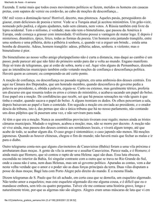 Machado de Assis - A semana

Fazenda. E notai mais que todos esses movimentos políticos se fazem, metidos os homens em casacas
pretas, com sapatos de verniz ou cordovão, ao cabo de moções de desconfiança...
Oh! mil vezes a dominação turca! Horrível, decerto, mas pitoresca. Aqueles paxás, perseguidores do
giaour, eram deliciosos de poesia e terror. Vede se a Turquia atual já aceitou ministérios. Um grão-vizir,
nomeado pelo padixá, e alguns ajudantes, tudo sem câmara, nem votos. A Rússia também está livre da
lepra ocidental. Tem o niilismo, é verdade; mas não tem o bimetalismo, que passou da América à
Europa, onde começa a grassar com intensidade. O niilismo possui a vantagem de matar logo. E depois é
misterioso, dramático, épico, lírico, todas as formas da poesia. Um homem esta jantando tranqüilo, entre
uma senhora e uma pilhéria, deita a pilhéria à senhora, e, quando vai a erguer um brinde... estala uma
bomba de dinamite. Adeus, homem tranqüilo: adeus, pilhéria; adeus, senhora. n violento; mas o
bimetalismo é pior.
Do bimetalismo ao nosso velho amigo pluripapelismo não é curta a distancia, mas daqui ao cambio é um
passo; pode parecer até que não falei do primeiro senão para dar a volta ao mundo. Engano manifesto.
Hoje só trato de telegramas, que aí estão de sobra, norte e sul. Aqui vêm alguns de Pernambuco, dizendo
que as intendências municipais também estão votando moções de confiança e desconfiança política.
Haverá quem as censure; eu compreendo-as até certo ponto.
A moção de confiança, ou desconfiança no passado regímen, era uma ambrosia dos deuses centrais. Era
aqui na Câmara dos Deputados, que um honrado membro, quando desconfiava do governo pedia a
palavra ao presidente, e, obtida a palavra, erguia-se. Curto ou extenso, mas geralmente tétrico, proferia
um discurso em que resumia todos os erros e crimes do ministério, e acabava sacando um papel do bolso.
Esse papel era a moção. De confidências que recebi, sei que há poucas sensações na vida iguais à que
tinha o orador, quando sacava o papel do bolso. A alguns tremiam os dedos. Os olhos percorriam a sala,
depois baixavam ao papel e liam o conteúdo. Em seguida a moção era enviada ao presidente, e o orador
descia da tribuna, isto é, das pernas que são a única tribuna que há no nosso parlamento, não contando
uns dous púlpitos que lá puseram uma vez, e não serviram para nada.
Aí têm o que era a moção. Nunca as assembléias provinciais tiveram esse regalo; menos ainda as tristes
câmaras municipais. Mudado o regímen, acabou a moção; mas, não se morre por decreto. A moção não
só vive ainda, mas passou dos deuses centrais aos semideuses locais, e viverá algum tempo, até que
acabe de todo, se acabar algum dia. O caso grego é sintomático; o caso japonês não menos. Há moções
japonesas. Quando as houver chinesas, chegou o fim do mundo; não haverá mais que fechar as malas e ir
para o diabo.
Outro telegrama conta-nos que alguns clavinoteiros de Canavieiras (Bahia) foram a uma vila próxima e
arrebataram duas moças. A gente da vila ia armar-se e assaltar Canavieiras. Parece nada, e é Homero; é
ainda mais que Homero, que só contou o rapto de uma Helena: aqui são duas. Essa luta obscura,
escondida no interior da Bahia, foi singular contraste com a outra que se trava no Rio Grande do Sul,
onde a causa não é uma, nem duas Helenas, mas um só governo político. Apuradas as contas, vem a dar
nesta velha verdade que o amor e o poder são as duas forças principais da terra. Duas vilas disputam a
posse de duas moças; Bagé luta com Porto Alegre pelo direito do mando. É a mesma Ilíada.
Dizem telegramas de S. Paulo que foi ali achado, em certa casa que se demolia, um esqueleto algemado.
Não tenho amor a esqueletos; mas este esqueleto algemado diz-me alguma cousa, e é difícil que eu o
mandasse embora, sem três ou quatro perguntas. Talvez ele me contasse uma história grave, longa e
naturalmente triste, por-que as algemas não são alegres. Alegres eram umas máscaras de lata que vi em
file:///C|/site/livros_gratis/a_semana.htm (5 of 199) [6/9/2001 22:36:52]

 