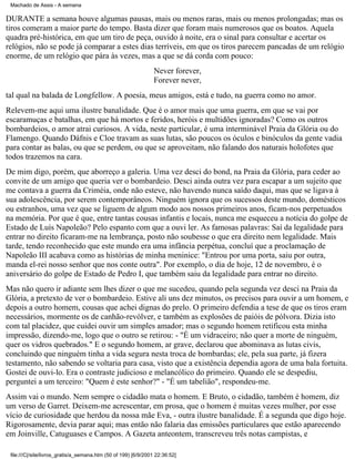 Machado de Assis - A semana

DURANTE a semana houve algumas pausas, mais ou menos raras, mais ou menos prolongadas; mas os
tiros comeram a maior parte do tempo. Basta dizer que foram mais numerosos que os boatos. Aquela
quadra pré-histórica, em que um tiro de peça, ouvido à noite, era o sinal para consultar e acertar os
relógios, não se pode já comparar a estes dias terríveis, em que os tiros parecem pancadas de um relógio
enorme, de um relógio que pára às vezes, mas a que se dá corda com pouco:
Never forever,
Forever never,
tal qual na balada de Longfellow. A poesia, meus amigos, está e tudo, na guerra como no amor.
Relevem-me aqui uma ilustre banalidade. Que é o amor mais que uma guerra, em que se vai por
escaramuças e batalhas, em que há mortos e feridos, heróis e multidões ignoradas? Como os outros
bombardeios, o amor atrai curiosos. A vida, neste particular, é uma interminável Praia da Glória ou do
Flamengo. Quando Dáfnis e Cloe travam as suas lutas, são poucos os óculos e binóculos da gente vadia
para contar as balas, ou que se perdem, ou que se aproveitam, não falando dos naturais holofotes que
todos trazemos na cara.
De mim digo, porém, que aborreço a galeria. Uma vez desci do bond, na Praia da Glória, para ceder ao
convite de um amigo que queria ver o bombardeio. Desci ainda outra vez para escapar a um sujeito que
me contava a guerra da Criméia, onde não esteve, não havendo nunca saído daqui, mas que se ligava à
sua adolescência, por serem contemporâneos. Ninguém ignora que os sucessos deste mundo, domésticos
ou estranhos, uma vez que se liguem de algum modo aos nossos primeiros anos, ficam-nos perpetuados
na memória. Por que é que, entre tantas cousas infantis e locais, nunca me esqueceu a notícia do golpe de
Estado de Luís Napoleão? Pelo espanto com que a ouvi ler. As famosas palavras: Saí da legalidade para
entrar no direito ficaram-me na lembrança, posto não soubesse o que era direito nem legalidade. Mais
tarde, tendo reconhecido que este mundo era uma infância perpétua, concluí que a proclamação de
Napoleão III acabava como as histórias de minha meninice: "Entrou por uma porta, saiu por outra,
manda el-rei nosso senhor que nos conte outra". Por exemplo, o dia de hoje, 12 de novembro, é o
aniversário do golpe de Estado de Pedro I, que também saiu da legalidade para entrar no direito.
Mas não quero ir adiante sem lhes dizer o que me sucedeu, quando pela segunda vez desci na Praia da
Glória, a pretexto de ver o bombardeio. Estive ali uns dez minutos, os precisos para ouvir a um homem, e
depois a outro homem, cousas que achei dignas do prelo. O primeiro defendia a tese de que os tiros eram
necessários, mormente os de canhão-revólver, e também as explosões de paióis de pólvora. Dizia isto
com tal placidez, que cuidei ouvir um simples amador; mas o segundo homem retificou esta minha
impressão, dizendo-me, logo que o outro se retirou: - "É um vidraceiro; não quer a morte de ninguém,
quer os vidros quebrados." E o segundo homem, ar grave, declarou que abominava as lutas civis,
concluindo que ninguém tinha a vida segura nesta troca de bombardas; ele, pela sua parte, já fizera
testamento, não sabendo se voltaria para casa, visto que a existência dependia agora de uma bala fortuita.
Gostei de ouvi-lo. Era o contraste judicioso e melancólico do primeiro. Quando ele se despediu,
perguntei a um terceiro: "Quem é este senhor?" - "É um tabelião", respondeu-me.
Assim vai o mundo. Nem sempre o cidadão mata o homem. E Bruto, o cidadão, também é homem, diz
um verso de Garret. Deixem-me acrescentar, em prosa, que o homem é muitas vezes mulher, por esse
vício de curiosidade que herdou da nossa mãe Eva, - outra ilustre banalidade. É a segunda que digo hoje.
Rigorosamente, devia parar aqui; mas então não falaria das emissões particulares que estão aparecendo
em Joinville, Catuguases e Campos. A Gazeta anteontem, transcreveu três notas campistas, e
file:///C|/site/livros_gratis/a_semana.htm (50 of 199) [6/9/2001 22:36:52]

 