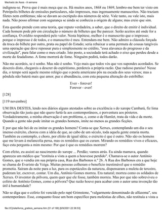 Machado de Assis - A semana

indignou-se. Prova que é mais moça que eu. Há muitos anos, 1868 ou 1869, lembro-me bem ter visto em
Petrópolis bilhetes de emissões particulares, não impressos, mas ingenuamente manuscritos. Não traziam
filetes nem emblemas; não se davam ao escrúpulo dos números de série. Vale tanto, ou vale isto, mais
nada. Não posso afirmar com segurança se ainda se conhecia a origem de alguns; mas creio que sim.
Esta questão prende com uma teoria, que reputo verdadeira, a saber, que o direito de emitir é individual.
Cada homem pode pôr em circulação o número de bilhetes que lhe parecer. Serão aceitos até onde for a
confiança. O crédito responderá pelo valor. Nesta hipótese, melhor é o manuscrito que o impresso;
porque o impresso é de todos, e o manuscrito é meu. Entendam-me bem. Não admiro a cláusula forçada
da troca do bilhete por outro, prata ou papel do Estado; seria rebaixar a uma permuta de cousas tangíveis
uma operação que deve repousar pura e simplesmente no crédito, "essa alavanca do progresso e da
civilização", para falar como o meu criado. Isto posto, a sociedade terá achado o eixo que perdeu desde a
morte do feudalismo. A fome morrerá de fome. Ninguém pedirá, todos darão.
Não me acordeis, se é sonho. Mas não é sonho. Vejo mais que todos vós que vos supondes acordados. Se
descreis disto, chegareis a descrer do espiritismo, perdereis a própria razão. Que radioso paraíso! Nesse
dia, o tempo será aquele mesmo relógio que o poeta americano pôs na escada dos seus versos; mas a
pêndula não baterá mais que amor, paz e abundância, com esta pequena alteração do estribilho:
Ever - forever!
Forever - ever!
[128]
[119 novembro]
UM DIA DESTES, lendo nos diários alguns atestados sobre as excelência s do xarope Cambará, fiz lima
observação tão justa que não quero furtá-la aos contemporâneos, e porventura aos pósteros.
Verdadeiramente, a minha observação é um problema, e, como o de Hamlet, trata da vida e da morte.
Quando a gente não pode imitar os grandes homens, imite no menos as grandes ficções.
E por que não hei de eu imitar os grandes homens? Conta-se que Xerxes, contemplando um dia o seu
imenso exército, chorou com a idéia de que, ao cabo de um século, toda aquela gente estaria morta.
Também eu contemplo, e choro, por efeito de igual idéia; o exército é que é outro. Não são os homens
que me levam à melancolia persa, mas os remédios que os curam. Mirando os remédios vivos e eficazes,
faço esta pergunta a mim mesmo: Por que é que os remédios morrem?
Com efeito, eu assisti ao nascimento do xarope ... Perdão; vamos atrás. Eu ainda mamava, quando
apareceu um médico que "restituía a vista a quem a houvesse perdido". Chamava-se o autor Antônio
Gomes, que o vendia em sua própria casa, Rua dos Barbonos n.º 26. A Rua dos Barbonos era a que hoje
se chama do Evaristo da Veiga. Muitas pessoas colheram o benefício inestimável que o remédio
prometia. Saíram da noite para a luz, para os espetáculos da natureza, dispensaram a muleta de terceiro,
puderam ler, escrever, contar. Um dia, Antônio Gomes morreu. Era natural; morreu como os soldados de
Xerxes. O inventor da pólvora, quem quer que ele fosse, também morreu. Mas por que não sobreviveu o
colírio de Antônio Gomes, como a pólvora? Que razão houve para acabar com o autor uma invenção tão
útil à humanidade?
Não se diga que o colírio foi vencido pelo rapé Grimstone, "vulgarmente denominado de alfazema", seu
contemporâneo. Esse, conquanto fosse um bom específico para moléstias de olhos, não restituía a vista a
file:///C|/site/livros_gratis/a_semana.htm (51 of 199) [6/9/2001 22:36:53]

 