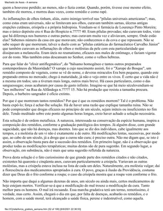 Machado de Assis - A semana

quem a houvesse perdido; ao menos, não o fazia contar. Quando, porém, tivesse esse mesmo efeito,
também ele morreu, e morreu duas vezes, como remédio e como rapé.
As inflamações de olhos tinham, aliás, outro inimigo terrível nas "pílulas universais americanas"; mas,
como estas eram universais, não se limitavam aos olhos, curavam também sarnas, úlceras antigas
erupções cutâneas, erisipela e a própria hidropisia. Vendiam-se ri farmácia de Lourenço Pinto Moreira;
mas o único depósito era ri Rua do Hospício n.????? 40. Eram pílulas provadas; não curavam todos, visto
que há diferença nos humores e outras partes; mas curavam muita vez e aliviavam, sempre. Onde estão
elas? Sabemos número da casa em que moravam; não conhecemos o da cova e que repousam. Não se
sabe sequer de que morreram; talvez u duelo com as "pílulas catárticas do farmacêutico Carvalho Júnior"
que também curavam as inflamações de olhos e moléstias da pele com esta particularidade que
dissipavam a melancolia. Eram úteis no reumatismo, eficazes nos males de estômago, e faziam vigorar
cor do rosto. Mas também estas descansam no Senhor, como o velhos hebreus.
Para que falar do "elixir antiflegmático", do "bálsamo homogêneo e tantos outros preparados
contemporâneos da Maioridade? O xarope a cujo nascimento assisti, foi o "Xarope do Bosque", um
remédio composto de vegetais, como se vê do nome, e deveras miraculos Era bem pequeno, quando este
preparado entrou no mercado; chego à maturidade, já não o vejo entre os vivos. É certo que a vida não é
a mesma em todos; uns a tiveram mais longa, outros mais breve. Há casos particulares, como o das
sanguessugas; essas acabaram por causa do gasto infinito. Imagine-se que há meio séculovendiam-se
"aos milheiros" na Rua da Alfândega n.????? 15. Não há produção que resista a tamanha procura.
Depois, o barbeiro sangrador é ofício extinto.
Por que é que morreram tantos remédios? Por que é que os remédios morrem? Tal é o problema. Não
basta expô-lo; força é achar-lhe solução. Há de haver uma razão que explique tamanha ruína. Não se
pode compreender que drogas eficazes no princípio de um século, sejam inúteis ou insuficientes no fim
dele. Tendo meditado sobre este ponto algumas horas longas, creio haver achado a solução necessária.
Esta solução é de ordem metafísica. A natureza, interessada na conservação da espécie humana, inspira a
composição dos remédios, conforme a graduação patológica dos tempos. Já alguém disse, com grande
sagacidade, que não há doenças, mas doentes. Isto que se diz dos indivíduos, cabe igualmente aos
tempos, e a moléstia de um vi não é exatamente a de outro. Há modificações lentas, sucessivas, por modo
que, ao cabo de um século, já a droga que a curou não cura; é preciso outra. Não me digam que, se isto é
assim, a observação basta para dar a sucessão dos remédios. Em primeiro lugar, não é a observação que
produz todas as modificações terapêuticas; muitas destas são de pura sugestão. Em segundo lugar, a
observação, em substância, não é mais que uma sugestão refletida da natureza.
Prova desta solução é o fato curiosíssimo de que grande parte dos remédios citados e não citados,
existentes há quarenta e cinqüenta anos, curavam particularmente a crisipela. Variavam as outras
moléstias, mas a crisipela estava inclusa na lista de cada um deles. Naturalmente, era moléstia vulgar; daí
a florescência dos medicamentos apropriados à cura. O povo, graças à ilusão da Providência, costuma
dizer que Deus dá o frio conforme a roupa; o caso da crisipela mostra que a roupa vem conforme o frio.
Não importa que daqui a algumas dezenas de anos, um século ou ainda mais, certos medicamentos de
hoje estejam mortos. Verificar-se-á que a modificação do mal trouxe a modificação da cura. Tanto
melhor para os homens. O mal irá recuando. Essa marcha gradativa terá um termo, remotíssimo, é
verdade, mas certo. Assim, chegará o dia em que, por falta de doenças, acabarão os remédios, e o
homem, com a saúde moral, terá alcançado a saúde física, perene e indestrutível, como aquela.
file:///C|/site/livros_gratis/a_semana.htm (52 of 199) [6/9/2001 22:36:53]

 