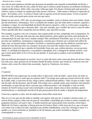Machado de Assis - A semana

caso não há mais poderoso remédio que descansar do paradoxo da esquerda na banalidade da direita, e
vice-versa. Se a idéia não foi essa, então foi dizer que a crônica é prato de pouca ou nenhuma resistência,
simples molho branco. Idéia velha, mas antes velha que nada. Uns fazem a história pela ação pessoal e
coletiva, outros a contam ou cantam pela tuba canora e belicosa... Tuba canora e belicosa é expressão de
poeta - de Camões, creio. A crônica é frauta rude ou agreste avena do mesmo poeta. Vivam os poetas!
Não me acode outra gente para coroar este ano que nasce.
Quanto ao que morre, 1893, não vai sem pragas nem saudades, como os demais anos seus irmãos, desde
que há astronomia e almanaques. Tal é a condição dos tempos, que são todos duros e amenos, segundo a
condição e o lugar. Se esta banalidade da direita lhe parece cansativa, volte-se o leitor para a esquerda, e
ouvirá algum paradoxo que o descanse dela - este, por exemplo, que o melhor dos anos é o pior de todos.
Toda a questão (lhe dirá a esquerda) está em definir o que seja bom ou mau.
Por exemplo, a guerra é má, em si mesma; mas a guerra pode ser boa, comparada com o anarquismo. Se
este vier, 1893, tu haverás sido uma das suas datas históricas, pelos golpes que deste, pelo princípio de
sistematização do mal. Que será o mundo contigo? Não consultemos Xenofonte, que, ao ver as trocas de
governo nas repúblicas, monarquias e oligarquias, concluía que o homem era o animal mais difícil de
reger, mas, ao mesmo tempo, mirando o seu herói e a numerosa gente que lhe obedecia, concluía que o
animal de mais fácil governo era o homem. Se já por essa noite dos tempos fosse conhecido o
anarquismo, é provável que a opinião do historiador fosse esta: que, embora péssimo, era um governo
ótimo. A variedade dos pareceres, a sua própria contradição, tem a vantagem de chamar leitores, visto
que a maior parte deles só lê os livros da sua opinião. É assim que eu explico a universalidade de
Xenofonte.
Não me atribuam desrespeito ao escritor; isto é rir, para não fazer outra cousa que deixe de aliviar o baço.
Em todo caso, antes gracejar de um homem finado há tantos séculos, que estrear já o carnaval com este
imenso calor, como fez ontem lima associação. Agora tu, Terpsícore, me ensina ...
[130]
[7 janeiro]
QUEM SERÁ esta cigarra que me acorda todos os dias neste verão do diabo - quero dizer, de todos os
diabos, que eu nunca vi outro que me matasse tanto? Um amigo meu conta-me cousas terríveis do verão
de Cuiabá, onde, a certa hora do dia, chega a parar a administração pública. Tudo vai para as redes. Aqui
não há rede, não há descanso, não há nada. Este tempo serve, quando muito, para reanimar conversações
moribundas, ou para dar que dizer a pessoas que conhecem pouco e são obrigadas a vinte ou trinta
minutos de bond Começa-se por uma exclamação e um gesto, depois uma ou duas anedotas, quatro
reminiscências, e a declaração inevitável de que pessoa passa bem de saúde, a despeito da temperatura.
Custa-me a suportar o calor, mas de saúde passo maravilhes mente bem.
Não sei se é isso que me diz todas as manhãs a tal cigarra. Seja que for, é sempre a mesma cousa, e é
notícia d'alma, porque é dita com um grau de sonoridade e tenacidade que excede os maior exemplos de
gargantas musicais, serviçais e rijas. A minha memória que nunca perde essas ocasiões, recita logo a
fábula de Lã Fontai e reproduz a famosa gravura de Gustavo Doré, a bela moça da rã ca, que o inverno
veio achar com a rabeca na mão, repelida p uma mulher trabalhadeira, como faz a formiga à outra. E o
quadro e os versos misturam-se, prendem-se de tal maneira, que acabo recitando as figuras e
contemplando os versos.
file:///C|/site/livros_gratis/a_semana.htm (54 of 199) [6/9/2001 22:36:53]

 