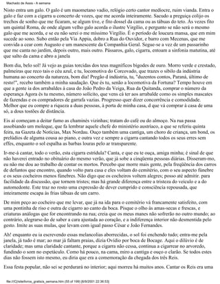 Machado de Assis - A semana

Nisto entra um galo. O galo é um maometano vadio, relógio certo cantor medíocre, ruim vianda. Entra o
galo e faz com a cigarra u concerto de vozes, que me acorda inteiramente. Sacudo a preguiça colijo os
trechos de sonho que me ficaram, se algum tive, e fito dossel da cama ou as tábuas do teto. Às vezes fito
um quintal Roma, de onde algum velho galo acorda o ilustre Virgílio, e pergunto se não será o mesmo
galo que me acorda, e se eu não serei o me míssimo Virgílio. É o período de loucura mansa, que em mim
sucede ao sono. Subo então pela Via Appia, dobro a Rua do Ouvidor, e barro com Mecenas, que me
convida a cear com Augusto e um manescente da Companhia Geral. Segue-se a vez de um passarinho
que me canta no jardim, depois outro, mais outro. Pássaros, galo, cigarra, entoam a sinfonia matutina, até
que salto da cama e abro a janela
Bom dia, belo sol! Já vejo as guias torcidas dos teus magníficos bigodes de ouro. Morro verde e crestado,
palmeiras que reco tais o céu azul, e tu, locomotiva do Corcovado, que trazes o sibilo da indústria
humana ao concerto da natureza, bom dia! Pregão d indústria, tu, "duzentos contos, Paraná, último de
resto!", recebo também a minha saudação. Que és tu, senão a locomotiva da Fortuna? Tempo houve em
que a gente ia dos arrabaldes à casa do João Pedro da Veiga, Rua da Quitanda, comprar o número da
esperança Agora és tu mesmo, número solícito, que vens cá ter aos arrabalde como os simples mascates
de fazendas e os compradores de garrafa vazias. Progresso quer dizer concorrência e comodidade.
Melhor que eu compre a riqueza a duas pessoas, à porta de minha casa, d que vá comprar à casa de uma
só, a dous tostões de distância.
Eis aí começam a deitar fumo as chaminés vizinhas; tratam do café ou do almoço. Na rua passa
assobiando um moleque, que fa lembrar aquele chefe do ministério austríaco, a que se referiu quinta
feira, na Gazeta de Notícias, Max Nordau. Ouço também uma cantiga, um choro de criança, um bond, os
prelúdios de alguma cousa ao piano, e outra vez e sempre a cigarra cantando todos os seus erres sem
effes, enquanto o sol espalha as barbas louras pelo ar transparente.
Ir-me-á cantar, todo o verão, esta cigarra estrídula? Canta, e que eu te ouça, amiga minha; é sinal de que
não haverei entrado no obituário do mesmo verão, que já sobe a cinqüenta pessoas diárias. Disseram-mo,
eu não me dou ao trabalho de contar os mortos. Percebo que morre mais gente, pela freqüência dos carros
de defuntos que encontro, quando volto para casa e eles voltam do cemitério, com o seu aspecto fúnebre
e os seus cocheiros menos fúnebres. Não digo que os cocheiros voltem alegres; posso até admitir. para
facilidade da discussão, que tornem tristes; mas há grande diferença entre a tristeza do veículo e a do
automedonte. Este traz no rosto uma expressão de dever cumprido e consciência repousada, que
inteiramente escapa às frias tábuas de um carro.
De mim peço ao cocheiro que me levar, que já na ida para o cemitério vá francamente satisfeito, com
uma pontinha de riso e outra de cigarro ao canto da boca. Pisque o olho às amas-secas e frescas, e
criaturas análogas que for encontrando na rua; creia que os meus manes não sofrerão no outro mundo; ao
contrário, alegrarse-ão de saber a cara ajustada ao coração, e a indiferença interior não desmentida pelo
gesto. Imite as suas mulas, que levam com igual passo César e João Fernandes.
Ah! enquanto eu ia escrevendo essas melancolias aborrecidas, o sol foi enchendo tudo; entra-me pela
janela, já tudo é mar; ao mar já faltam praias, dizia Ovídio por boca de Bocage. Aqui o dilúvio é de
claridade; mas uma claridade cantante, porque a cigarra não cessa, continua a cigarrear no arvoredo,
fundindo o som no espetáculo. Como há pouco, na cama, miro a cantiga e ouço o clarão. Se todos estes
dias não fossem isto mesmo, eu diria que era a comemoração da chegada dos três Reis.
Essa festa popular, não sei se perdurará no interior; aqui morreu há muitos anos. Cantar os Reis era uma
file:///C|/site/livros_gratis/a_semana.htm (55 of 199) [6/9/2001 22:36:53]

 