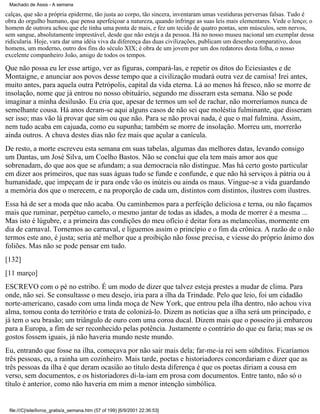 Machado de Assis - A semana

calças, que são a própria epiderme, tão justa ao corpo, tão sincera, inventaram umas vestiduras perversas falsas. Tudo é
obra do orgulho humano, que pensa aperfeiçoar a natureza, quando infringe as suas leis mais elementares. Vede o lenço; o
homem de outrora achou que ele tinha uma ponta de mais, e fez um tecido de quatro pontas, sem músculos, sem nervos,
sem sangue, absolutamente imprestável, desde que não esteja a da pessoa. Há no nosso museu nacional um exemplar dessa
ridicularia. Hoje, vara dar uma idéia viva da diferença das duas civilizações, publicam um desenho comparativo, dous
homens, um moderno, outro dos fins do século XIX; é obra de um jovem por um dos redatores desta folha, o nosso
excelente companheiro João, amigo de todos os tempos.

Que não possa eu ler esse artigo, ver as figuras, compará-las, e repetir os ditos do Eciesiastes e de
Montaigne, e anunciar aos povos desse tempo que a civilização mudará outra vez de camisa! Irei antes,
muito antes, para aquela outra Petrópolis, capital da vida eterna. Lá ao menos há fresco, não se morre de
insolação, nome que já entrou no nosso obituário, segundo me disseram esta semana. Não se pode
imaginar a minha desilusão. Eu cria que, apesar de termos um sol de rachar, não morreríamos nunca de
semelhante cousa. Há anos deram-se aqui alguns casos de não sei que moléstia fulminante, que disseram
ser isso; mas vão lá provar que sim ou que não. Para se não provai nada, é que o mal fulmina. Assim,
nem tudo acaba em cajuada, como eu supunha; também se morre de insolação. Morreu um, morrerão
ainda outros. A chuva destes dias não fez mais que açular a canícula.
De resto, a morte escreveu esta semana em suas tabelas, algumas das melhores datas, levando consigo
um Dantas, um José Silva, um Coelho Bastos. Não se conclui que ela tem mais amor aos que
sobrenadam, do que aos que se afundam; a sua democracia não distingue. Mas há certo gosto particular
em dizer aos primeiros, que nas suas águas tudo se funde e confunde, e que não há serviços à pátria ou à
humanidade, que impeçam de ir para onde vão os inúteis ou ainda os maus. Vingue-se a vida guardando
a memória dos que o merecem, e na proporção de cada um, distintos com distintos, ilustres com ilustres.
Essa há de ser a moda que não acaba. Ou caminhemos para a perfeição deliciosa e terna, ou não façamos
mais que ruminar, perpétuo camelo, o mesmo jantar de todas as idades, a moda de morrer é a mesma ...
Mas isto é lúgubre, e a primeira das condições do meu ofício é deitar fora as melancolias, mormente em
dia de carnaval. Tornemos ao carnaval, e liguemos assim o princípio e o fim da crônica. A razão de o não
termos este ano, é justa; seria até melhor que a proibição não fosse precisa, e viesse do próprio ânimo dos
foliões. Mas não se pode pensar em tudo.
[132]
[11 março]
ESCREVO com o pé no estribo. É um modo de dizer que talvez esteja prestes a mudar de clima. Para
onde, não sei. Se consultasse o meu desejo, iria para a ilha da Trindade. Pelo que leio, foi um cidadão
norte-americano, casado com uma linda moça de New York, que entrou pela ilha dentro, não achou viva
alma, tomou conta do território e trata de colonizá-lo. Dizem as notícias que a ilha será um principado, e
já tem o seu brasão; um triângulo de ouro com uma coroa ducal. Dizem mais que o posseiro já embarcou
para a Europa, a fim de ser reconhecido pelas potência. Justamente o contrário do que eu faria; mas se os
gostos fossem iguais, já não haveria mundo neste mundo.
Eu, entrando que fosse na ilha, começava por não sair mais dela; far-me-ia rei sem súbditos. Ficaríamos
três pessoas, eu, a rainha um cozinheiro. Mais tarde, poetas e historiadores concordariam e dizer que as
três pessoas da ilha é que deram ocasião ao título desta diferença é que os poetas diriam a cousa em
verso, sem documentos, e os historiadores di-la-iam em prosa com documentos. Entre tanto, não só o
título é anterior, como não haveria em mim a menor intenção simbólica.

file:///C|/site/livros_gratis/a_semana.htm (57 of 199) [6/9/2001 22:36:53]

 
