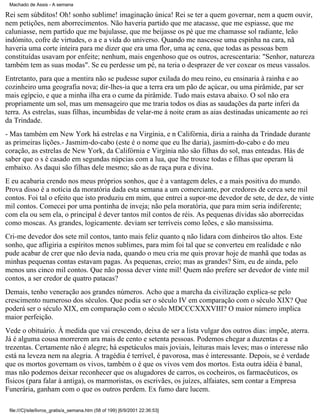 Machado de Assis - A semana

Rei sem súbditos! Oh! sonho sublime! imaginação única! Rei se ter a quem governar, nem a quem ouvir,
nem petições, nem aborrecimentos. Não haveria partido que me atacasse, que me espiasse, que me
caluniasse, nem partido que me bajulasse, que me beijasse os pé que me chamasse sol radiante, leão
indómito, cofre de virtudes, o a e a vida do universo. Quando me nascesse uma espinha na cara, nã
haveria uma corte inteira para me dizer que era uma flor, uma aç cena, que todas as pessoas bem
constituídas usavam por enfeite; nenhum, mais engenhoso que os outros, acrescentaria: "Senhor, natureza
também tem as suas modas". Se eu perdesse um pé, na teria o desprazer de ver coxear os meus vassalos.
Entretanto, para que a mentira não se pudesse supor exilada do meu reino, eu ensinaria à rainha e ao
cozinheiro uma geografia nova; dir-lhes-ia que a terra era um pão de açúcar, ou uma pirâmide, par ser
mais egípcio, e que a minha ilha era o cume da pirâmide. Tudo mais estava abaixo. O sol não era
propriamente um sol, mas um mensageiro que me traria todos os dias as saudações da parte inferi da
terra. As estrelas, suas filhas, incumbidas de velar-me à noite eram as aias destinadas unicamente ao rei
da Trindade.
- Mas também em New York há estrelas e na Virgínia, e n Califórnia, diria a rainha da Trindade durante
as primeiras lições.- Jasmim-do-cabo (este é o nome que eu lhe daria), jasmim-do-cabo e do meu
coração, as estrelas de New York, da Califórnia e Virgínia não são filhas do sol, mas enteadas. Hás de
saber que o s é casado em segundas núpcias com a lua, que lhe trouxe todas e filhas que operam lá
embaixo. As daqui são filhas dele mesmo; são as de raça pura e divina.
E eu acabaria crendo nos meus próprios sonhos, que é a vantagem deles, e a mais positiva do mundo.
Prova disso é a notícia da moratória dada esta semana a um comerciante, por credores de cerca sete mil
contos. Foi tal o efeito que isto produziu em mim, que entrei a supor-me devedor de sete, de dez, de vinte
mil contos. Comecei por uma pontinha de inveja; não pela moratória, que para mim seria indiferente;
com ela ou sem ela, o principal é dever tantos mil contos de réis. As pequenas dívidas são aborrecidas
como moscas. As grandes, logicamente. deviam ser terríveis como leões, e são mansíssima.
Cri-me devedor dos sete mil contos, tanto mais feliz quanto q não lidara com dinheiros tão altos. Este
sonho, que afligiria a espíritos menos sublimes, para mim foi tal que se converteu em realidade e não
pude acabar de crer que não devia nada, quando o meu cria me quis provar hoje de manhã que todas as
minhas pequenas contas estavam pagas. As pequenas, creio; mas as grandes? Sim, eu de ainda, pelo
menos uns cinco mil contos. Que não possa dever vinte mil! Quem não prefere ser devedor de vinte mil
contos, a ser credor de quatro patacas?
Demais, tenho veneração aos grandes números. Acho que a marcha da civilização explica-se pelo
crescimento numeroso dos séculos. Que podia ser o século IV em comparação com o século XIX? Que
poderá ser o século XIX, em comparação com o século MDCCCXXXVIII? O maior número implica
maior perfeição.
Vede o obituário. À medida que vai crescendo, deixa de ser a lista vulgar dos outros dias: impõe, aterra.
Já é alguma cousa morrerem ara mais de cento e setenta pessoas. Podemos chegar a duzentas e a
trezentas. Certamente não é alegre; há espetáculos mais joviais, leituras mais leves; mas o interesse não
está na leveza nem na alegria. A tragédia é terrível, é pavorosa, mas é interessante. Depois, se é verdade
que os mortos governam os vivos, também o é que os vivos vem dos mortos. Esta outra idéia é banal,
mas não podemos deixar reconhecer que os alugadores de carros, os cocheiros, os farmacêuticos, os
físicos (para falar à antiga), os marmoristas, os escrivães, os juízes, alfaiates, sem contar a Empresa
Funerária, ganham com o que os outros perdem. Ex fumo dare lucem.
file:///C|/site/livros_gratis/a_semana.htm (58 of 199) [6/9/2001 22:36:53]

 
