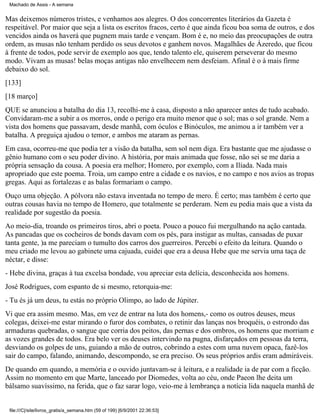 Machado de Assis - A semana

Mas deixemos números tristes, e venhamos aos alegres. O dos concorrentes literários da Gazeta é
respeitável. Por maior que seja a lista os escritos fracos, certo é que ainda ficou boa soma de outros, e dos
vencidos ainda os haverá que pugnem mais tarde e vençam. Bom é e, no meio das preocupações de outra
ordem, as musas não tenham perdido os seus devotos e ganhem novos. Magalhães de Ázeredo, que ficou
à frente de todos, pode servir de exemplo aos que, tendo talento ele, quiserem perseverar do mesmo
modo. Vivam as musas! belas moças antigas não envelhecem nem desfeiam. Afinal é o à mais firme
debaixo do sol.
[133]
[18 março]
QUE se anunciou a batalha do dia 13, recolhi-me à casa, disposto a não aparecer antes de tudo acabado.
Convidaram-me a subir a os morros, onde o perigo era muito menor que o sol; mas o sol grande. Nem a
vista dos homens que passavam, desde manhã, com óculos e Binóculos, me animou a ir também ver a
batalha. A preguiça ajudou o temor, e ambos me ataram as pernas.
Em casa, ocorreu-me que podia ter a visão da batalha, sem sol nem diga. Era bastante que me ajudasse o
gênio humano com o seu poder divino. A história, por mais animada que fosse, não sei se me daria a
própria sensação da cousa. A poesia era melhor; Homero, por exemplo, com a Ilíada. Nada mais
apropriado que este poema. Troia, um campo entre a cidade e os navios, e no campo e nos avios as tropas
gregas. Aqui as fortalezas e as balas formariam o campo.
Ouço uma objeção. A pólvora não estava inventada no tempo de mero. É certo; mas também é certo que
outras cousas havia no tempo de Homero, que totalmente se perderam. Nem eu pedia mais que a vista da
realidade por sugestão da poesia.
Ao meio-dia, troando os primeiros tiros, abri o poeta. Pouco a pouco fui mergulhando na ação cantada.
As pancadas que os cocheiros de bonds davam com os pés, para instigar as multas, cansadas de puxar
tanta gente, )a me pareciam o tumulto dos carros dos guerreiros. Percebi o efeito da leitura. Quando o
meu criado me levou ao gabinete uma cajuada, cuidei que era a deusa Hebe que me servia uma taça de
néctar, e disse:
- Hebe divina, graças à tua excelsa bondade, vou apreciar esta delícia, desconhecida aos homens.
José Rodrigues, com espanto de si mesmo, retorquia-me:
- Tu és já um deus, tu estás no próprio Olimpo, ao lado de Júpiter.
Vi que era assim mesmo. Mas, em vez de entrar na luta dos homens,- como os outros deuses, meus
colegas, deixei-me estar mirando o furor dos combates, o retinir das lanças nos broquéis, o estrondo das
armaduras quebradas, o sangue que corria dos peitos, das pernas e dos ombros, os homens que morriam e
as vozes grandes de todos. Era belo ver os deuses intervindo na pugna, disfarçados em pessoas da terra,
desviando os golpes de uns, guiando a mão de outros, cobrindo a estes com uma nuvem opaca, fazê-los
sair do campo, falando, animando, descompondo, se era preciso. Os seus próprios ardis eram admiráveis.
De quando em quando, a memória e o ouvido juntavam-se à leitura, e a realidade ia de par com a ficção.
Assim no momento em que Marte, lanceado por Diomedes, volta ao céu, onde Paeon lhe deita um
bálsamo suavíssimo, na ferida, que o faz sarar logo, veio-me à lembrança a notícia lida naquela manhã de

file:///C|/site/livros_gratis/a_semana.htm (59 of 199) [6/9/2001 22:36:53]

 