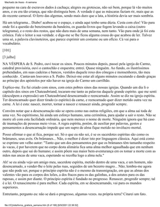 Machado de Assis - A semana

pequeno na cara de escravos dados à cachaça; alegres ou grotescas, não sei bem, porque lá vão muitos
anos, e eu era tão criança, que não distinguia bem. A verdade é que as máscaras faziam rir, mais que as
do recente carnaval. O ferro das algemas, sendo mais duro que a lata, a história devia ser mais sombria.
Há um telegrama... Diabo! acabou-se o espaço, e ainda aqui tenho uma dúzia. Cesta com eles! Vão para
onde foi a questão do benzimento da bandeira, os guarda-livros que fogem levando a caixa (outro
telegrama), e o resto dos restos, que não dura mais de uma semana, nem tanto. Vão para onde já foi esta
crônica. Fale o leitor a sua verdade. e diga-me se lhe ficou alguma cousa do que acabou de ler. Talvez
uma só, a palavra clavinoteiros, que parece exprimir um costume ou um ofício. Cá vai para o
vocabulário.
[101]
[3 julho]
NA VÉSPERA de S. Pedro, ouvi tocar os sinos. Poucos minutos depois, passei pela igreja do Carmo,
catedral provisória, ouvi o cantochão e orquestra; entrei. Quase ninguém. Ao fundo, os ilustríssimos
prebendados, em suas cadeiras e bancos, vestidos daquele roxo dos cônegos e monsenhores, tão meu
conhecido . Cantavam louvores a S. Pedro. Deixei-me estar ali alguns minutos escutando e dando graças
ao príncipe dos apóstolos por não haver na igreja do Carmo um carrilhão.
Explico-me. Eu fui criado com sinos, com estes pobres sinos das nossas igrejas. Quando um dia li o
capítulo dos sinos em Chateaubriand, tocaram-me tanto as palavras daquele grande espírito. que me senti
(desculpem a expressão) um Chateaubriand desencarnado e reencarnado. Assim se diz na igreja espírita.
Ter desencarnado quer dizer tirado (o espírito) da carne, e reencarnado quer dizer metido outra vez na
carne. A lei é esta: nascer, morrer, tornar a nascer e renascer ainda, progredir scmprc.
Convém notar que a desencarnação não se opera como nas outras religiões, em que a alma sai toda de
uma vez. No espiritismo, há ainda um esforço humano, uma cerimônia, para ajudar a sair o resto. Não se
morre ali com esta facilidade ordinária, que nem merece o nome de morte. Ninguém ignora que há caso
de inumações de pessoas meio vivas. A regra espírita, porém, de auxiliar por palavras, gestos e
pensamentos a desencarnação impede que um supro de alma fique metido no invólucro mortal.
Posso afirmar o que aí fica, porque sei. Só o que eu não sei, é se os sacerdotes espíritas são como os
brâmanes, seus avós. Os brâmanes... Não, o melhor é dizer isto por linguagem clássica. Aqui está como
se exprime um velho autor: "Tanto que um dos pensamentos por que os brâmanes têm tamanho respeito
às vacas, é por haverem que no corpo desta alimária fica uma alma melhor agasalhada que em nenhum
outro, depois que sai do humano; e assim põem sua maior bem-aventurança em os tomar a morte com as
mãos nas ancas de uma vaca, esperando se recolha logo a alma nela."
Ah! se eu ainda vejo um amigo meu, sacerdote espírita, metido dentro de uma vaca, e um homem, não
desencarnado, a vender-lhe o leite pelas ruas, seguidos de um bezerro magro... Não; lembra-me agora
que não pode ser, porque o princípio espírita não é o mesmo da transmigração, em que as almas dos
valentes vão para os corpos dos leões, a dos fracos para os das galinhas, a dos astutos para os das
raposas, e assim por diante. O princípio espírita é fundado no progresso. Renascer, progredir sempre; tal
é a lei. O renascimento é para melhor. Cada espírita, em se desencarnando, vai para os mundos
superiores.
Entretanto, pergunto eu: não se dará o progresso, algumas vezes. na própria terra? Citarei um fato.
file:///C|/site/livros_gratis/a_semana.htm (6 of 199) [6/9/2001 22:36:52]

 
