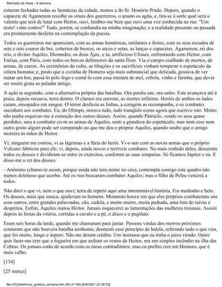 Machado de Assis - A semana

estarem fechadas todas as farmácias da cidade, menos a do Sr. Honório Prado. Depois, quando o
capacete de Agamenon recolhe os sinais dos guerreiros, o arauto os agita, e, tira-se à sorte qual será o
valente que terá de lutar com Heitor, ouvi, lembro-me bem que ouvi uma voz conhecida na rua: "Um
resto! vinte contos!" Tudo, porém, se confundia na minha imaginação; e a realidade presente ou passada
era prontamente desfeita na contemplação da poesia.
Todos os guerreiros me apareciam, com as armas homéricas, rutilantes e fortes, com os seus escudos de
sete e oito couros de boi, cobertos de bronze, os arcos e setas, as lanças e capacetes. Agamenon, rei dos
reis, o divino Aquiles, Diomedes, os dous Ájax, e tu, artificioso Ulisses, enfrentando com Heitor, com
Enéias, com Páris, com todos os bravos defensores da santa Ílion. Via o campo coalhado de mortos, de
armas, de carros. As cerimônias do culto, as libações e os sacrifícios vinham temperar o espetáculo da
cólera humana; e, posto que a cozinha de Homero seja mais substancial que delicada, gostava de ver
matar um boi, passá-lo pelo fogo e comê-lo com essa mistura de mel, cebola, vinho e farinha, que devia
ser muito grata ao paladar antigo.
A ação ia seguindo, com a alternativa própria das batalhas. Ora perdia um, ora outro. Este avançava até à
praia, depois recuava, terra dentro. O clamor era enorme, as mortes infinitas. Heróis de ambos os lados
caíam, ensopados em sangue. O terror desfazia as linhas, a coragem as recompunha, e os combates
sucediam aos combates. Eu, do Olimpo, mirava tudo, tudo tranqüilo como agora que escrevo isto. Minto;
não podia esquivar-me à comoção dos outros deuses. Assim, quando Pátroclo, vendo os seus quase
perdidos, saiu a combater co-rn as armas de Aquiles, senti a grandeza do espetáculo; mas nem esse nem
outro gosto algum pode ser comparado ao que me deu o próprio Aquiles, quando soube que o amigo
morrera às mãos de Heitor.
Vi, ninguém me contou, vi as lágrimas e a fúria do herói. Vi-o sair com as novas armas que o próprio
Vulcano fabricou para ele; vi, depois, ainda novos e terríveis combates. No mais renhido deles, desceram
todos os deuses e dividiram-se entre os exércitos, conforme as suas simpatias. Só ficamos Júpiter e eu. E
disse-me o rei dos deuses:
- Anônimo (chamo-te assim, porque ainda não tens nome no céu), contempla comigo este quadro não
menos deleitoso que acerbo. Até os rios buscaram combater Aquiles; mas o filho de Peleu vencerá a
todos.
Não direi o que vi, nem o que ouvi; teria de repetir aqui uma interminável história. Foi medonho e belo.
Os deuses, mais que nunca, ajudavam os homens. Momento houve em que eles próprios combateram uns
com outros, entre grandes palavradas, cão, cadela, e muito murro, muita pedrada, uma luta de raivas e
despeitos. Enfim, Aquiles matou Heitor. Jamais esquecerei as lamentações das mulheres troianas. Assisti
depois às festas da vitória, corridas a cavalo e a pé, o disco e o pugilato.
Eram seis horas da tarde, quando me chamaram para jantar. Pessoas vindas dos morros próximos
contaram que não houvera batalha nenhuma; desmenti esse princípio de balela, referindo tudo o que vira,
que foi muito, longo e áspero. Não me deram crédito. Um insinuou que eu tinha o juízo virado. Outro
quis fazer-me crer que a fogueira em que ardiam os restos de Heitor, era um simples incêndio na ilha das
Cobras. Os jornais estão de acordo com os meus contraditores; mas eu prefiro crer em Homero, que é
mais velho.
[134]
[25 março]
file:///C|/site/livros_gratis/a_semana.htm (60 of 199) [6/9/2001 22:36:53]

 