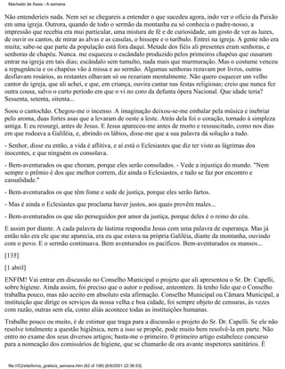 Machado de Assis - A semana

Não entenderíeis nada. Nem sei se chegareis a entender o que sucedeu agora, indo ver o ofício da Paixão
em uma igreja. Outrora, quando de todo o sermão da montanha eu só conhecia o padre-nosso, a
impressão que recebia era mui particular, uma mistura de fé e de curiosidade, um gosto de ver as luzes,
de ouvir os cantos, de mirar as alvas e as casulas, o hissope e o turíbulo. Entrei na igreja. A gente não era
muita; sabe-se que parte da população está fora daqui. Metade dos fiéis ali presentes eram senhoras, e
senhoras de chapéu. Nunca. me esqueceu o escândalo produzido pelos primeiros chapéus que ousaram
entrar na igreja em tais dias; escândalo sem tumulto, nada mais que murmuração. Mas o costume venceu
a repugnância e os chapéus vão à missa e ao sermão. Algumas senhoras rezavam por livros, outras
desfiavam rosários, as restantes olhavam só ou rezariam mentalmente. Não quero esquecer um velho
cantor de igreja, que ali achei, e que, em criança, ouvira cantar nas festas religiosas; creio que nunca fez
outra cousa, salvo o curto período em que o vi no coro da defunta ópera Nacional. Que idade teria?
Sessenta, setenta, oitenta...
Soou o cantochão. Chegou-me o incenso. A imaginação deixou-se-me embalar pela música e inebriar
pelo aroma, duas fortes asas que a levaram de oeste a leste. Atrás dela foi o coração, tornado à simpleza
antiga. E eu ressurgi, antes de Jesus. E Jesus apareceu-me antes de morto e ressuscitado, como nos dias
em que rodeava a Galiléia, e, abrindo os lábios, disse-me que a sua palavra dá solução a tudo.
- Senhor, disse eu então, a vida é aflitiva, e aí está o Eclesiastes que diz ter visto as lágrimas dos
inocentes, e que ninguém os consolava.
- Bem-aventurados os que choram, porque eles serão consolados. - Vede a injustiça do mundo. "Nem
sempre o prêmio é dos que melhor correm, diz ainda o Eclesiastes, e tudo se faz por encontro e
casualidade."
- Bem-aventurados os que têm fome e sede de justiça, porque eles serão fartos.
- Mas é ainda o Eclesiastes que proclama haver justos, aos quais provêm males...
- Bem-aventurados os que são perseguidos por amor da justiça, porque deles é o reino do céu.
E assim por diante. A cada palavra de lástima respondia Jesus com uma palavra de esperança. Mas já
então não era ele que me aparecia, era eu que estava na própria Galiléia, diante da montanha, ouvindo
com o povo. E o sermão continuava. Bem aventurados os pacíficos. Bem-aventurados os mansos...
[135]
[1 abril]
ENFIM! Vai entrar em discussão no Conselho Municipal o projeto que ali apresentou o Sr. Dr. Capelli,
sobre higiene. Ainda assim, foi preciso que o autor o pedisse, anteontem. Já tenho lido que o Conselho
trabalha pouco, mas não aceito em absoluto esta afirmação. Conselho Municipal ou Câmara Municipal, a
instituição que dirige os serviços da nossa velha e boa cidade, foi sempre objeto de censuras, às vezes
com razão, outras sem ela, como aliás acontece todas as instituições humanas.
Trabalhe pouco ou muito, é de estimar que traga para a discussão o projeto do Sr. Dr. Capelli. Se ele não
resolve totalmente a questão higiênica, nem a isso se propõe, pode muito bem resolvê-la em parte. Não
entro no exame dos seus diversos artigos; basta-me o primeiro. 0 primeiro artigo estabelece concurso
para a nomeação dos comissários de higiene, que se chamarão de ora avante inspetores sanitários. É

file:///C|/site/livros_gratis/a_semana.htm (62 of 199) [6/9/2001 22:36:53]

 
