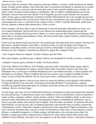 Machado de Assis - A semana

discutível a idéia do concurso. Não me parece claro que melhore o serviço, e pode não passar de simples
ilusão. O artigo, porém, dispõe, como ficou dito, que os comissários de higiene se chamem de ora avante
inspetores sanitários, e essa troca de um nome para outro é meio caminho andado para a solução. Os
nomes velhos ou gastos tornam caducas as instituições. Não se melhora verdadeiramente um serviço
deixando o mesmo nome aos seus oficiais. É do Evangelho, que não se põe remendo novo em pano
velho. O pano aqui é a denominação. O próprio Conselho Municipal tem em si um exemplo do que levo
dito. Câmara Municipal não era mau nome, tinha até um ar democrático; mas estava puído. O nome criou
a personagem da cousa, e a má fama levou consigo a obra e o título. Conselho Municipal, sendo nome
diverso, exprime a mesma idéia democrática, é bom e é novo.
Outro exemplo, e de fora. Sabe-se que a Câmara dos Lords está arriscada a descambar no ocaso, ou a
ver-se muito diminuída. Não duvido que os seus últimos atos tenham dado lugar à guerra que lhe
movem, com o próprio chefe do governo à frente, se é certo o que nos disse há pouco um telegrama. Mas
quem sabe se, trocando oportunamente o título, não teria ela desviado o golpe iminente, embora ficasse a
mesma cousa, ou quase?
Conta-se de um homem (creio que já referi esta anedota) que não podia achar bons copeiros. De dous em
dous meses, mandava embora o que tinha, e contratava outro. Ao cabo de alguns anos chegou ao
desespero; descobriu, porém, um meio com que resolveu a dificuldade. O copeiro que o servia então,
chamava-se José. Chegado o momento de substituí-lo, pagou-lhe o aluguel e disse:
- José, tu agora chamas-te Joaquim. Vai pôr o almoço, que são horas.
Dous meses depois, reconheceu que o copeiro voltava a ser insuportável. Fez-lhe as contas, e concluiu:
- Joaquim, tu passas agora a chamar-te André. Vai lá para dentro.
Fê-lo João, Manuel, fê-lo Marcos, fê-lo Rodrigo, percorreu toda a onomástica latina, grega, judaica,
anglo-saxônia, conseguindo ter sempre o mesmo ruim criado, sem andar a buscá-lo por essas ruas.
Entendamo-nos; eu creio que a ruindade desaparecia com a investidura do nome, e voltava quando este
principiava a envelhecer. Pode ser também que não fosse assim, e que a simples novidade do nome
trouxe ao amo a ilusão da melhoria. De um ou de outro modo, a influência dos nomes é certa.
Por exemplo, quem ignora a vida nova que trouxe ao ensino da infância a troca daquela velha tabuleta
"Colégio de Meninos" por esta outra "Externato de Instrução Primária"? Concordo que o aspecto
científico da segunda forma tenha parte no resultado; antes dele, porém, há o efeito misterioso da simples
mudança. Mas eu vou mais longe.
Vou tão longe, que ouso crer nas reabilitações históricas, unicamente ou quase unicamente pelo alteração
do nome das pessoas. O atual processo para esses trabalhos é rever os documentos, avaliar as opiniões, e
contar os fatos, comparar, retificar, excluir, incluir, concluir. Todo esse trabalho é inútil, se não trocar o
nome por outro. Messalina, por exemplo. Esta imperatriz chegou à celebridade do substantivo, que é a
maior a que pode aspirar uma criatura real ou fingida: uma messalina, um tartufo. Se quiserdes tirá-la da
lama histórica, em que ela caiu, não vos bastará esgravatar o que disseram dela os autores; arranca-lhe
violentamente o nome. Chama-lhe Anastácia. Quereis fazer uma experiência? Pegai em Suetônio e lede
com o nome de Anastácia tudo o que ele se refere de Messalina; é outra cousa. O asco diminui, o horror
afrouxa, o escândalo desaparece; e a figura emerge, não digo para o céu, mas para uma colina. Em
história, o ocupar uma colina é alguma cousa. Gregorovius, como outros autores deste século, quis
reabilitar Lucrécia Bórgia; acho que o fez, mas esqueceu-se de lhe mudar o nome, e toda gente continua a
file:///C|/site/livros_gratis/a_semana.htm (63 of 199) [6/9/2001 22:36:53]

 