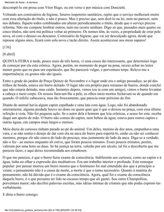 Machado de Assis - A semana

descompô-lo em prosa com Vítor Hugo, ou em verso e por música com Donizetti.
Voltando aos comissários de higiene, futuros inspetores sanitários, repito que o serviço melhorará muito
com essa alteração do título, e não é pouco. Mas é preciso que, sem dizê-lo na lei, nem no parecer, nem
nos debates, fiquem todos combinados em alterar periodicamente o título, desde que o serviço precise
reforma. Não me compete lembrar outros, nem me ocorre nenhum. Digo só que, passados mais quatro ou
cinco títulos, não será má política voltar ao primeiro. Os nomes têm, às vezes, a propriedade de criar pele
nova, só com o desuso ou descanso. Comissário de higiene, que vai ser descalçado agora, desde que
repouse alguns anos, ficará com sola nova e tacão direito. Assim acontecesse aos meus sapatos!
[136]
[8 abril]
QUINTA-FEIRA à tarde, pouco mais de três horas, vi uma cousa tão interessante, que determinei logo
de começar por ela esta crônica. Agora, porém, no momento de pegar na pena, receio achar no leitor
menor gosto que eu para um espetáculo, que lhe parecerá vulgar, e porventura torpe. Releve-me a
impertinência; os gostos não são iguais.
Entre a grade do jardim da Praça Quinze de Novembro e o lugar onde era o antigo passadiço, ao pé dos
trilhos de bonds, estava uni burro deitado. O lugar não era próprio para remanso de burros, donde concluí
que não estaria deitado, mas caído. Instantes depois, vimos (eu ia com um amigo), vimos o burro levantar
a cabeça e meio corpo. Os nossos furavam-lhe a pele, os olhos meio mortos fechavam-se de quando em
quando. O infeliz cabeceava, mas tão frouxamente, que parecia estar próximo do fim.
Diante do animal havia algum capim espalhado e uma lata com água. Logo, não foi abandonado
inteiramente; alguma piedade houve no dono ou quem quer que é que o deixou na praça, com essa última
refeição à vista. Não foi pequena ação. Se o autor dela é homem que leia crônicas, e acaso ler esta. receba
daqui um aperto de mão. O burro não comeu do capim, nem bebeu da água; estava para outros capins e
outras águas, em campos mais largos e eternos.
Meia dúzia de curiosos tinham parado ao pé do animal. Um deles, menino de dez anos, empunhava uma
vara, e se não sentia o desejo de dar com ela na anca do burro para espertá-lo, então eu não sei conhecer
meninos, porque ele não estava do lado do pescoço, mas justamente do lado da anca. Diga-se a verdade;
não o fez - ao menos enquanto ali estive, que foram poucos minutos. Esses poucos minutos, porém,
valeram por uma hora ou duas. Se há justiça na terra, valerão por um século, tal foi a descoberta que me
pareceu fazer, e aqui deixo recomendada aos estudiosos.
O que me pareceu, é que o burro fazia exame de consciência. Indiferente aos curiosos, como ao capim e à
água, tinha no olhar a expressão dos meditativos. Era um trabalho interior e profundo. Este remoque
popular: por pensar morreu um burro mostra que o fenômeno foi mal entendido dos que a princípio o
viram; o pensamento não é a causa da morte, a morte é que o torna necessário. Quanto à matéria do
pensamento, não há dúvida que é o exame da consciência. Agora, qual foi o exame da consciência
daquele burro, é o que presumo ter lido no escasso tempo que ali gastei. Sou outro Champollion,
porventura maior; não decifrei palavras escritas, más idéias íntimas de criatura que não podia exprimi-las
verbalmente.
E diria o burro consigo:

file:///C|/site/livros_gratis/a_semana.htm (64 of 199) [6/9/2001 22:36:53]

 