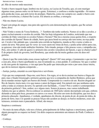 Machado de Assis - A semana

pé. Hão de morrer onde nasceram.
Vendo o burro naquele lugar, lembrei-me de Lucius, ou Lucius da Tessália, que, só com mastigar
algumas rosas, passou outra vez de burro a gente. Estremeci, e confesso a minha ingratidão - foi menos
pela perda das rosas, que pelo terror do prodígio. Hipócrita, como me cumpria ser, saudei o burro com
grandes reverências, e chamei-lhe Lucius. Ele abanou as orelhas, e retorquiu:
- Não me chamo Lucius.
Fiquei sem pinga de sangue; mas para não agravá-lo com demonstrações de espanto, que lhe seriam
duras, disse:
- Não? Então o nome de Vossa Senhoria.. .?- Também não tenho senhoria. Nomes só se dão a cavalos, e
quase exclusivamente a cavalos de corrida. Não leu hoje telegramas de Londres, noticiando que nas
corridas de Oaks venceram os cavalos Fulano e Sicrano? Não leu a mesma cousa quinta-feira, a respeito
das corridas de Epsom? Burro de cidade, burro que puxa bond ou carroça não tem nome; na roça pode
ser. Cavalo é tão adulado que, vencendo uma corrida na Inglaterra, manda-se-lhe o nome a todos os
cantos da terra. Não pense que fiz verso: às vezes saem-me rimas da boca, e podia achar editor para cias,
se quisesse; irias não tendo ambições literárias. Falo rimado, porque e falo poucas vezes, e atrapalho-me.
Pois, sim senhor. E sabe de quem é o primeiro dos cavalos vencedores de Epsom, o que se chama Ladas?
É do próprio chefe do governo, lord Roseberry, que ainda não há muito ganhou com ele deus mil
guinéus.
- Quem é que lhe conta todas essas cousas inglesas?- Quem? Ali! meu amigo, é justamente o que me traz
a seus pós, disse o burro ajoelhando-se, mas levantando-se, a meu pedido. E continuou: Sei que o senhor
se dá com gente de imprensa, e vim aqui para lhe pedir que interceda por mim e por uma classe inteira,
que devia merecer alguma compaixão ...
- Justiça, justiça, emendei eu com hipocrisia e servilismo.
-Vejo que me compreende. Ouça-me; serei breve. Em regra, só se devia ensinar aos burros a língua do
país; mas o finado Greenough o primeiro gerente que teve a companhia do Jardim Botânico, achou que
devia mandar ensinar inglês aos burros dos bonds. Compreende-se o motivo do ato. Recém-chegado ao
Rio de Janeiro, trazia mais vivo que nunca o amor da língua natal. Era natural crer que nenhuma outra
cabia a todas as criaturas da terra. Eu aprendi com facilidade...- Como? Pois o senhor é contemporâneo
da primeira gerência?- Sim, senhor; eu e alguns mais. Somos já poucos, mas vamos trabalhando.
Admira-me que se admire. Devia conhecer os animais de 1869 pela valente decrepitude com que, embora
deitando a alma pela boca, puxamos os carros e os ossos. Há nisto um resto da disciplina, que nos deu a
primeira educação. Apanhamos, é verdade, apanhamos de chicote, de ponta de pé, de ponta de rédea, de
ponta de ferro, mas é só quando as poucas forças não acodem ao desejo; os burros modernos, esses são
teimosos, resistem mais à pancadaria. Afinal, são moços.
Suspirou e continuou:
- No meio da tanta aflição, vale-nos a leitura, principalmente de folhas inglesas e americanas, quando
algum passageiro as esquece no bond. Um deles esqueceu anteontem um número do Pruth. Conhece o
Pruth?
- Conheço.

file:///C|/site/livros_gratis/a_semana.htm (66 of 199) [6/9/2001 22:36:53]

 