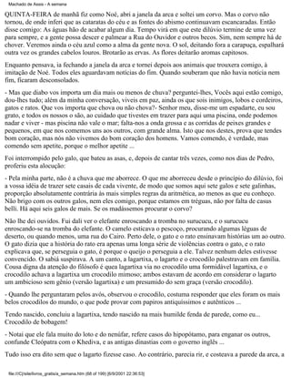 Machado de Assis - A semana

QUINTA-FEIRA de manhã fiz como Noé, abri a janela da arca e soltei um corvo. Mas o corvo não
tornou, de onde inferi que as cataratas do céu e as fontes do abismo continuavam escancaradas. Então
disse comigo: As águas hão de acabar algum dia. Tempo virá em que este dilúvio termine de uma vez
para sempre, e a gente possa descer e palmear a Rua do Ouvidor e outros becos. Sim, nem sempre há de
chover. Veremos ainda o céu azul como a alma da gente nova. O sol, deitando fora a carapuça, espalhará
outra vez os grandes cabelos louros. Brotarão as ervas. As flores deitarão aromas capitosos.
Enquanto pensava, ia fechando a janela da arca e tornei depois aos animais que trouxera comigo, à
imitação de Noé. Todos eles aguardavam notícias do fim. Quando souberam que não havia notícia nem
fim, ficaram desconsolados.
- Mas que diabo vos importa um dia mais ou menos de chuva? perguntei-lhes, Vocês aqui estão comigo,
dou-lhes tudo; além da minha conversação, viveis em paz, ainda os que sois inimigos, lobos e cordeiros,
gatos e ratos. Que vos importa que chova ou não chova?- Senhor meu, disse-me um espadarte, eu sou
grato, e todos os nossos o são, ao cuidado que tivestes em trazer para aqui uma piscina, onde podemos
nadar e viver - mas piscina não vale o mar; falta-nos a onda grossa e as corridas de peixes grandes e
pequenos, em que nos comemos uns aos outros, com grande alma. Isto que nos destes, prova que tendes
bom coração, mas nós não vivemos do bom coração dos homens. Vamos comendo, é verdade, mas
comendo sem apetite, porque o melhor apetite ...
Foi interrompido pelo galo, que bateu as asas, e, depois de cantar três vezes, como nos dias de Pedro,
proferiu esta alocução:
- Pela minha parte, não é a chuva que me aborrece. O que me aborreceu desde o princípio do dilúvio, foi
a vossa idéia de trazer sete casais de cada vivente, de modo que somos aqui sete galos e sete galinhas,
proporção absolutamente contrária às mais simples regras da aritmética, ao menos as que eu conheço.
Não brigo com os outros galos, nem eles comigo, porque estamos em tréguas, não por falta de casus
belli. Há aqui seis galos de mais. Se os madássemos procurar o corvo?
Não lhe dei ouvidos. Fui dali ver o elefante enroscando a tromba no surucucu, e o surucucu
enroscando-se na tromba do elefante. O camelo esticava o pescoço, procurando algumas léguas de
deserto, ou quando menos, uma rua do Cairo. Perto dele, o gato e o rato ensinavam histórias um ao outro.
O gato dizia que a história do rato era apenas uma longa série de violências contra o gato, e o rato
explicava que, se perseguia o gato, é porque o queijo o perseguia a ele. Talvez nenhum deles estivesse
convencido. O sabiá suspirava. A um canto, a lagartixa, o lagarto e o crocodilo palestravam em família.
Cousa digna da atenção do filósofo é quea lagartixa via no crocodilo uma formidável lagartixa, e o
crocodilo achava a lagartixa um crocodilo mimoso; ambos estavam de acordo em considerar o lagarto
um ambicioso sem gênio (versão lagartixa) e um presumido do sem graça (versão crocodilo).
- Quando lhe perguntaram pelos avós, observou o crocodilo, costuma responder que eles foram os mais
belos crocodilos do mundo, o que pode provar com papiros antiquíssimos e autênticos ...
Tendo nascido, concluiu a lagartixa, tendo nascido na mais humilde fenda de parede, como eu...
Crocodilo de bobagem!
- Notai que ele fala muito do loto e do nenúfar, refere casos do hipopótamo, para enganar os outros,
confunde Cleópatra com o Khediva, e as antigas dinastias com o governo inglês ...
Tudo isso era dito sem que o lagarto fizesse caso. Ao contrário, parecia rir, e costeava a parede da arca, a
file:///C|/site/livros_gratis/a_semana.htm (68 of 199) [6/9/2001 22:36:53]

 
