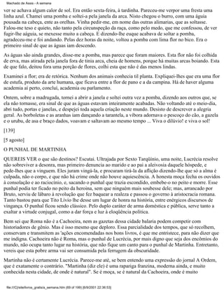 Machado de Assis - A semana

ver se achava algum calor de sol. Era então sexta-feira, à tardinha. Pareceu-me verpor uma fresta uma
linha azul. Chamei uma pomba e soltei-a pela janela da arca. Nisto chegou o burro, com uma águia
pousada na cabeça, ente as orelhas. Vinha pedir-me, em nome das outras alimarias, que as soltasse.
Falou-me teso e quieto, não tanto pela circunspeção da raça, como pelo medo, que me confessou, de ver
fugir-lhe aáguia, se mexesse muito a cabeça. E dizendo-lhe euque acabava de soltar a pomba,
agradeceu-me e foi andando. Pelas dez horas da noite, voltou a pomba com lima flor no bico. Era o
primeiro sinal de que as águas iam descendo.
As águas são ainda grandes, disse-me a pomba, mas parece que foram maiores. Esta flor não foi colhida
de erva, mas atirada pela janela fora de tinia arca, cheia de homens, porque há muitas arcas boiando. Esta
de que falo, deitou fora uma porção de flores, colhi esta que não é das menos lindas.
Examinei a flor; era de retórica. Nenhum dos animais conhecia til planta. Expliquei-lhes que era uma flor
de estufa, produto da arte humana, que ficava entre a flor de pano e a da campina. Há de haver alguma
academia aí perto, concluí, academia ou parlamento.
Ontem, sobre a madrugada, tornei a abrir a janela e soltei outra vez a pomba, dizendo aos outros que, se
ela não tornasse, era sinal de que as águas estavam inteiramente acabadas. Não voltando até o meio-dia,
abri tudo, portas e janelas, e despejei toda aquela criação neste mundo. Desisto de descrever a alegria
geral. As borboletas e as aranhas iam dançando a tarantela, a víbora adornava o pescoço do cão, a gazela
e o urubu, de asa e braço dados, voavam e saltavam ao mesmo tempo ... Viva o dilúvio! e viva o sol!
[139]
[5 agosto]
O PUNHAL DE MARTINHA
QUEREIS VER o que são destinos? Escutai. Ultrajada por Sexto Tarqüínio, uma noite, Lucrécia resolve
não sobreviver a desonra, mas primeiro denuncia ao marido e ao pai a aleivosia daquele hóspede, e
pede-lhes que a vinguem. Eles juram vingá-la, e procuram tirá-la da aflição dizendo-lhe que só a alma é
culpada, não o corpo, e que não há crime onde não houve aquiescência. A honesta moça fecha os ouvidos
à consolação e ao raciocínio, e, sacando o punhal que trazia escondido, embebe-o no peito e morre. Esse
punhal podia ter ficado no peito da heroina, sem que ninguém mais soubesse dele; mas, arrancado por
Bruto, serviu de lábaro à revolução que fez baquear a realeza e passou o governo à aristocracia romana.
Tanto bastou para que Tito Lívio lhe desse um lugar de honra na história, entre enérgicos discursos de
vingança. O punhal ficou sendo clássico. Pelo duplo caráter de arma doméstica e pública, serve tanto a
exaltar a virtude conjugal, como a dar força e luz à eloqüência política.
Bem sei que Roma não é a Cachoeira, nem as gazetas dessa cidade balaria podem competir com
historiadores de gênio. Mas é isso mesmo que deploro. Essa parcialidade dos tempos, que só recolhem,
conservam e transmitem as 'ações encomendadas nos bons livros, é que me entristece, para não dizer que
me indigna. Cachoeira não é Roma, mas o punhal de Lucrécia, por mais digno que seja dos encômios do
mundo, não ocupa tanto lugar na história, que não fique um canto para o punhal de Martinha. Entretanto,
vereis que esta pobre arma vai ser consumida pela ferrugem da obscuridade.
Martinha não é certamente Lucrécia. Parece-me até, se bem entendo uma expressão do jornal A Ordem,
que é exatamente o contrário. "Martinha (diz ele) é uma rapariga franzina, moderna ainda, e muito
conhecida nesta cidade, de onde é natural". Se é moça, se é natural da Cachoeira, onde é muito
file:///C|/site/livros_gratis/a_semana.htm (69 of 199) [6/9/2001 22:36:53]

 