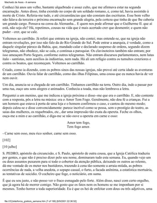 Machado de Assis - A semana

Conheci há anos um velho, bastante alquebrado e assaz culto, que me afirmava estar na segunda
encarnação. Antes disso, tinha existido no corpo de um soldado romano, e, como tal, havia assistido à
morte de Cristo. Referia-me tudo, e até circunstâncias que não constam das escrituras. Esse bom velho
não falava da terceira e próxima encarnação sem grande alegria, pela certeza que tinha de que lhe caberia
um grande cargo. Pensava na coroa da Alemanha... E quem nos pode afirmar que o Guilherme II. que aí
está, não seja ele? Há, repetimos, cousas na vida que é mais acertado crer que desmentir; e quem não
puder - crer, que se cale.
Voltemos ao carrilhão. Já referi que entrara na igreja, não contei; mas entende-se, que na igreja não
entram revoluções, por isso não falo da do Rio Grande do Sul. Pode entrar a anarquia, é verdade, como a
daquele singular pároco da Bahia, que, mandado calar e declarado suspenso de ordens, segundo dizem
telegramas, não obedece, não se cala, e continua a paroquiar. Os clavinoteiros também não entram; por
isso ameaçam Porto Seguro, conforme outros telegramas. Não entram discursos parlamentares, nem lutas
ítalo - santistas, nem auxílios às indústrias, nem nada. Há ali um refúgio contra os tumultos exteriores e
contra os boatos, que recomeçam. Voltemos ao carrilhão.
Criado, como ia dizendo, com os pobres sinos das nossas igrejas, não provei até certa idade as aventuras
de um carrilhão. Ouvia falar de carrilhão, como das ilhas Filipinas, uma cousa que eu nunca havia de ver
nem ouvir.
Um dia, anuncia-se a chegada de um carrilhão. Tínhamos carrilhão na terra. Outro dia, indo a passar por
uma rua, ouço uns sons alegres e animados. Conhecia a toada, mas não lembrava a letra.
Perguntei a um menino, que me indicou a igreja próxima e disse--me que era o carrilhão. E, não contente
com a resposta, pôs a letra na música: era o Amor Tem Fogo. Geralmente, não dou fé a crianças. Fui a
um homem que estava à porta de uma loja e o homem confirmou o caso, e cantou do mesmo modo;
depois calou-se e disse convencidamente: parece incrível como se possa, sem o prestígio do teatro, as
saias das mulheres, os requebrados, etc., dar uma impressão tão exata da opereta. Feche os olhos,
ouça-me a mim e ao carrilhão, e diga-me se não ouve a opereta em carne e osso:
Amor tem fogo,
Tem fogo amor.
- Carne sem osso, meu rico senhor, carne sem osso.
[102]
[10 julho]
S. PEDRO, apóstolo da circuncisão, e S. Paulo, apóstolo de outra cousa, que a Igreja Católica traduziu
por gentes, e que não é preciso dizer pelo seu nome, dominaram tudo esta semana. Eu, quando vejo um
ou dous assuntos puxarem para si todo o cobertor da atenção pública, deixando os outros ao relento,
dá-me vontade de os meter nos bastidores, trazendo à cena tão-somente a arraia-miúda, as pobres
ocorrências de nada, a velha anedota, o sopapo casual, o furto, a facada anônima, a estatística mortuária,
as tentativas de suicídio. O cocheiro que foge, o noticiário, em suma.
É que eu sou justo, e não posso ver o fraco esmagado pelo forte. Além disso, nasci com certo orgulho,
que já agora há de morrer comigo. Não gosto que os fatos nem os homens se me imponham por si
mesmos. Tenho horror a toda superioridade. Eu é que os hei de enfeitar com dous ou três adjetivos, uma

file:///C|/site/livros_gratis/a_semana.htm (7 of 199) [6/9/2001 22:36:52]

 