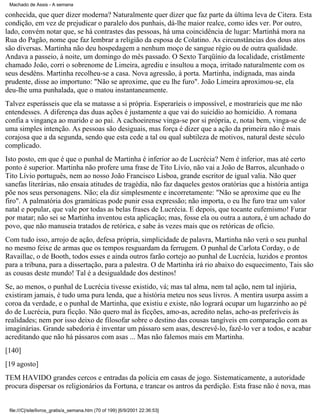 Machado de Assis - A semana

conhecida, que quer dizer moderna? Naturalmente quer dizer que faz parte da última leva de Citera. Esta
condição, em vez de prejudicar o paralelo dos punhais, dá-lhe maior realce, como ides ver. Por outro,
lado, convém notar que, se há contrastes das pessoas, há uma coincidência de lugar: Martinhá mora na
Rua do Pagão, nome que faz lembrar a religião da esposa de Colatino. As circunstâncias dos dous atos
são diversas. Martinha não deu hospedagem a nenhum moço de sangue régio ou de outra qualidade.
Andava a passeio, à noite, um domingo do mês passado. O Sexto Tarqüínio da localidade, cristãmente
chamado João, corri o sobrenome de Limeira, agrediu e insultou a moça, irritado naturalmente com os
seus desdéns. Martinha recolheu-se a casa. Nova agressão, à porta. Martinha, indignada, mas ainda
prudente, disse ao importuno: "Não se aproxime, que eu lhe furo". João Limeira aproximou-se, ela
deu-lhe uma punhalada, que o matou instantaneamente.
Talvez esperásseis que ela se matasse a si própria. Esperaríeis o impossível, e mostraríeis que me não
entendesses. A diferença das duas ações é justamente a que vai do suicídio ao homicídio. A romana
confia a vingança ao marido e ao pai. A cachoeirense vinga-se por si própria, e, notai bem, vinga-se de
uma simples intenção. As pessoas são desiguais, mas força é dizer que a ação da primeira não é mais
corajosa que a da segunda, sendo que esta cede a tal ou qual subtileza de motivos, natural deste século
complicado.
Isto posto, em que é que o punhal de Martinha é inferior ao de Lucrécia? Nem é inferior, mas até certo
ponto é superior. Martinha não profere uma frase de Tito Lívío, não vai a João de Barros, alcunhado o
Tito Lívio português, nem ao nosso João Francisco Lisboa, grande escritor de igual valia. Não quer
sanefas literárias, não ensaia atitudes de tragédia, não faz daqueles gestos oratórias que a história antiga
põe nos seus personagens. Não; ela diz simplesmente e incorretamente: "Não se aproxime que eu lhe
firo". A palmatória dos gramáticas pode punir essa expressão; não importa, o eu lhe furo traz um valor
natal e popular, que vale por todas as belas frases de Lucrécia. E depois, que tocante eufemismo! Furar
por matar; não sei se Martinha inventou esta aplicação; mas, fosse ela ou outra a autora, é um achado do
povo, que não manuseia tratados de retórica, e sabe às vezes mais que os retóricas de ofício.
Com tudo isso, arrojo de ação, defesa própria, simplicidade de palavra, Martinha não verá o seu punhal
no mesmo feixe de armas que os tempos resguardam da ferrugem. O punhal de Carlota Corday, o de
Ravaillac, o de Booth, todos esses e ainda outros farão cortejo ao punhal de Lucrécia, luzidos e prontos
para a tribuna, para a dissertação, para a palestra. O de Martinha irá rio abaixo do esquecimento, Tais são
as cousas deste mundo! Tal é a desigualdade dos destinos!
Se, ao menos, o punhal de Lucrécia tivesse existido, vá; mas tal alma, nem tal ação, nem tal injúria,
existiram jamais, é tudo uma pura lenda, que a história meteu nos seus livros. A mentira usurpa assim a
coroa da verdade, e o punhal de Martinha, que existiu e existe, não logrará ocupar um lugarzinho ao pé
do de Lucrécia, pura ficção. Não quero mal às ficções, amo-as, acredito nelas, acho-as preferíveis às
realidades; nem por isso deixo de filosofar sobre o destino das cousas tangíveis em comparação com as
imaginárias. Grande sabedoria é inventar um pássaro sem asas, descrevê-lo, fazê-lo ver a todos, e acabar
acreditando que não há pássaros com asas ... Mas não falemos mais em Martinha.
[140]
[19 agosto]
TEM HAVIDO grandes cercos e entradas da polícia em casas de jogo. Sistematicamente, a autoridade
procura dispersar os religionários da Fortuna, e trancar os antros da perdição. Esta frase não é nova, mas

file:///C|/site/livros_gratis/a_semana.htm (70 of 199) [6/9/2001 22:36:53]

 