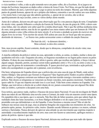 Machado de Assis - A semana

o vício também é velho, e não se põe remendo novo em pano velho, diz a Escritura. Já se jogava no
tempo da Escritura; lançaram-se dados sobre a túnica de Jesus Cristo. Na China, em que há tudo desde
muitos milhares de anos, é provável que o jogo se perca na noite dos tempos. Maomé, que tinha algumas
partes de grande homem, apesar de ser o próprio cão tinhoso, consentiu o uso do xadrez aos seus árabes,
e fez muito bem; é um jogo que não admite quinielas, e, apesar de ter cavalos, não se dá ao
aperfeiçoamento da raça cavalar, como os vários derbys deste mundo.
Antes de ir adiante, deixem-me pôr aqui uma observação que fiz e me pareceu digna de nota. Compilador
do século vinte, quando folheares a coleção da Gazeta de Notícias, do ano da graça de 1894, e deres com
estas linhas, não vás adiante sem saber qual foi a minha observação. Não é que lhe atribua nenhuma mina
de ouro, nem grande mérito; mas há de ser agradável aos meus manes saber que um homem de 1944 dá
alguma atenção a uma velha crônica de meio século. E se levares a piedade ao ponto de escrever em
algum livro ou revista: "Um escritor do século XIX achou um caso de cor local que não nos parece
destituído de interesse... ", se fizeres isto, podes acrescentar como o soldado da canção francesa:
Du haut du ciel, - ta demeure dernière, Mon colonel, tu dois être content.
Sim, meu jovem capitão, ficarei contente, desde que te abençoou, compilador do século vinte; mas
vamos à minha observação.
A marcha ordinária da polícia é entrar na casa, apreender a roleta, as cartas, os dados, multar o dono em
quinhentos mil-réis e sair. Enquanto ela entra, os fregueses escondem-se ou fogem pelos muros ou pelos
telhados. O dono da casa raramente foge; afeito à guerra, sabe que recebeu um balázio, e força é deixar
algum sangue. Quando, porém, acontece serem todos apanhados entre o 10 e o 22, ou entre a sota e o ás,
parece que há gestos de acatamento e consideração. É quase provável que, terminada a ação policial,
todos eles acompanhem os agentes até o patamar, com reverências.
Ora bem; telegramas de Espanha dizem que a polícia deu em uma casa de jogo de Madri, onde achou
muitos fidalgos. Que pensais que fizeram os fregueses? Que fugiram pelos fundos ou pelos telhados?
Não, senhor, os fregueses correram aos trabucos que haviam trazido consigo e travaram combate com a
polícia. Não dizem os telegramas se venceram ou foram vencidos, nem quantos morreram. Também não
quero sabê-lo. O que me importa em tudo isso é a cor local. Vêde bem como estamos na Espanha. Um
fidalgo, que terá talvez o direito de se cobrir diante do rei, jamais consentirá que um alguazil lhe deite
mão ao ombro, e primeiro a decepará com uma bala.
Essa notícia, que parece nada, explica o fracasso da nossa ópera Nacional. O caso da tavolagem de Madri
daria nas mãos de um Mérimée uma novela como a Carmen, de onde viria um maestro extrair uma ópera.
Os espanhóis têm a sua ópera, que é a zarzuela. Não lhes hão de faltar assuntos, pois que sabem fugir da
realidade chata das lutas incruentas, e os bons fidalgos defendem o rei de copas com o mesmo brio e
prontidão com que defenderiam o rei da Espanha. Como fazermos a mesma cousa? Não só não há
trabucos nas nossas casas de jogo, mas as próprias bengalas são esquecidas nos momentos de crise. Ao
primeiro apito, pernas. Ao primeiro vulto, muros. Quando sucede faltarem as pernas e os muros, sobram
sorrisos e barretadas. Nunca deixarei de aprovar uma atitude ou um movimento que exprima respeito à
autoridade e reconhecimento implícito do erro; mas com isto fazem-se catecismos, apólogos morais e
partes de polícia. óperas é que não.
Explicado assim o fracasso da nossa ópera Nacional, deixem-me confessar que nem tudo são óperas

file:///C|/site/livros_gratis/a_semana.htm (71 of 199) [6/9/2001 22:36:53]

 