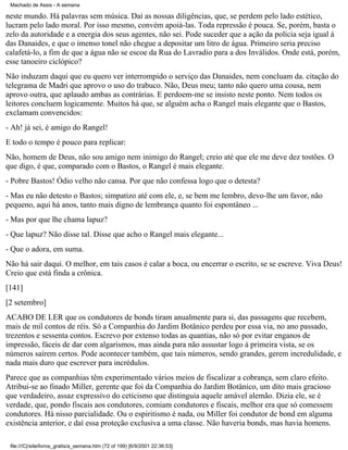 Machado de Assis - A semana

neste mundo. Há palavras sem música. Daí as nossas diligências, que, se perdem pelo lado estético,
lucram pelo lado moral. Por isso mesmo, convém apoiá-las. Toda repressão é pouca. Se, porém, basta o
zelo da autoridade e a energia dos seus agentes, não sei. Pode suceder que a ação da polícia seja igual à
das Danaides, e que o imenso tonel não chegue a depositar um litro de água. Primeiro seria preciso
calafetá-lo, a fim de que a água não se escoe da Rua do Lavradio para a dos Inválidos. Onde está, porém,
esse tanoeiro ciclópico?
Não induzam daqui que eu quero ver interrompido o serviço das Danaides, nem concluam da. citação do
telegrama de Madri que aprovo o uso do trabuco. Não, Deus meu; tanto não quero uma cousa, nem
aprovo outra, que aplaudo ambas as contrárias. E perdoem-me se insisto neste ponto. Nem todos os
leitores concluem logicamente. Muitos há que, se alguém acha o Rangel mais elegante que o Bastos,
exclamam convencidos:
- Ah! já sei, é amigo do Rangel!
E todo o tempo é pouco para replicar:
Não, homem de Deus, não sou amigo nem inimigo do Rangel; creio até que ele me deve dez tostões. O
que digo, é que, comparado com o Bastos, o Rangel é mais elegante.
- Pobre Bastos! Ódio velho não cansa. Por que não confessa logo que o detesta?
- Mas eu não detesto o Bastos; simpatizo até com ele, e, se bem me lembro, devo-lhe um favor, não
pequeno, aqui há anos, tanto mais digno de lembrança quanto foi espontâneo ...
- Mas por que lhe chama lapuz?
- Que lapuz? Não disse tal. Disse que acho o Rangel mais elegante...
- Que o adora, em suma.
Não há sair daqui. O melhor, em tais casos é calar a boca, ou encerrar o escrito, se se escreve. Viva Deus!
Creio que está finda a crônica.
[141]
[2 setembro]
ACABO DE LER que os condutores de bonds tiram anualmente para si, das passagens que recebem,
mais de mil contos de réis. Só a Companhia do Jardim Botânico perdeu por essa via, no ano passado,
trezentos e sessenta contos. Escrevo por extenso todas as quantias, não só por evitar enganos de
impressão, fáceis de dar com algarismos, mas ainda para não assustar logo à primeira vista, se os
números saírem certos. Pode acontecer também, que tais números, sendo grandes, gerem incredulidade, e
nada mais duro que escrever para incrédulos.
Parece que as companhias têm experimentado vários meios de fiscalizar a cobrança, sem claro efeito.
Atribui-se ao finado Miller, gerente que foi da Companhia do Jardim Botânico, um dito mais gracioso
que verdadeiro, assaz expressivo do ceticismo que distinguia aquele amável alemão. Dizia ele, se é
verdade, que, pondo fiscais aos condutores, comiam condutores e fiscais, melhor era que só comessem
condutores. Há nisso parcialidade. Ou o espiritismo é nada, ou Miller foi condutor de bond em alguma
existência anterior, e daí essa proteção exclusiva a uma classe. Não haveria bonds, mas havia homens.
file:///C|/site/livros_gratis/a_semana.htm (72 of 199) [6/9/2001 22:36:53]

 