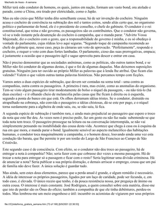 Machado de Assis - A semana

Miller terá sido condutor de homens, os quais, juntos em nação, formam um vasto bond, ora atolado e
parado, como a China, ora tirado por eletricidade, como o Japão.
Mas eu não creio que Miller tenha dito semelhante cousa; há de ser invenção do cocheiro. Ninguém
acusa o cocheiro de conivência na subtração dos mil e tantos coitos, sendo aliás certo que, no organismo
político e parlamentar do bond, ele é o presidente do conselho, o chefe do gabinete. O condutor é o rei
constitucional, que reina e não governa, os passageiros são os contribuintes. Que o condutor não governa,
vê-se a todo instante pela desatenção do cocheiro à campainha, que o manda parar. "Advirto Vossa
Majestade, diz o cocheiro com o gesto, que a responsabilidade do governo é minha, e eu só obedeço à
vontade do parlamento, cujas rédeas levo aqui seguras. "Segundo toque de campainha recomenda ao
chefe do gabinete que, nesse caso, peça às câmaras um voto de aprovacão. "Perfeitamente", responde o
cocheiro, e requer o voto com duas fortes lambadas. O parlamento, cioso das suas prerrogativas, empaca;
é justamente a ocasião que o passageiro ágil e sagaz aproveita para descer e entrar em casa.
Não é preciso demonstrar que as sociedades anônimas, como as políticas, são outros tantos bond, e se
Miller não foi condutor de algumas destas, é que o foi de algumas daquelas. Mas deixemos suposições
gratuitas. Ninguém jura ter ouvido ao próprio Miller as palavras que à lenda lhe atribui. Que ficam elas
valendo? Valem o que valem outras tantas palavras históricas. Não percamos tempo com ficções.
Vamos antes a duas espécies de subtração, que devem ser contadas na soma total - uma contra as
companhias, outra contra os passageiros. A primeira é rara, mas existe, como as anomalias do organismo.
Tem-se visto algum passageiro tirar modestamente do bolso o níquel da passagem, - ou não tirá-lo (há
duas escolas) - e ir olhando cheio de melancolia pelas casas que lhe ficam à direita ou à esquerda,
segundo a ponta do banco em que está. Os olhos derramam idéias tristes. Se o condutor, distraído ou
atrapalhado na cobrança, não convida o passageiro a idéias chistosas, dá-se este por pago, e o níquel
torna surdamente para a algibeira de onde saiu, ou, se não saiu, lá fica.
A segunda espécie de subtração é também rara, e ainda mais prejudicial ao passageiro que espere o troco
da nota que este lhe deu. Às vezes nem é preciso pedir, faz um gesto ou não faz nada: subentende-se que
toda nota tem troco. O passageiro prossegue na leitura ou na conversação interrompida, se não vai
simplesmente pensando na instabilidade das cousa desta vida. Acontece que chega à casa ou à esquina da
rua em que mora, e manda parar o bond. Igualmente sensível ao aspecto melancólico das habitações
humanas, o condutor toca maquinalmente a campainha, e o homem desce, louvando ainda uma vez esta
condução tão barata, que lhe permite ir por um tostão do Largo de São Francisco ao Campo de São
Cristóvão.
Este segundo caso é de consciência. Com efeito, se o condutor não deu troco ao passageiro, há de
entregar a nota à companhia? Não; seria fazer com que cobrasse dez vezes a mesma passagem. Há de
trocar a nota para entregar só a passagem e ficar com o resto? Seria legitimar uma divisão criminosa. Há
de anunciar a nota? Seria publicar a sua própria distração, e demais arriscar o emprego, cousa que um pai
de família não deve fazer. A única solução é guardar tudo.
Mas ainda, sem estes dous elementos, parece que a perda anual é grande, e algum remédio é necessário.
A idéia de interessar os próprios passageiros, ligados por um laço de caridade, pode ser fecunda, e, em
todo caso, é elevada. O único receio que tenho, é da pouca resistência nossa, por preguiça de ânimo ou
outra cousa. O interesse é mais constante. José Rodrigues, a quem consultei sobre esta matéria, disse-me
que isto de perder são os Ônus do ofício; também a companhia de que ele tinha debêntures, perdeu-os
todos. Mas lembrou-me um meio engenhoso e útil: incumbir os acionistas de vigiarem por seus próprios
file:///C|/site/livros_gratis/a_semana.htm (73 of 199) [6/9/2001 22:36:53]

 