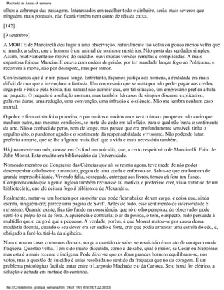 Machado de Assis - A semana

olhos a cobrança das passagens. Interessados em recolher todo o dinheiro, serão mais severos que
ninguém, mais pontuais, não ficará vintém nem conto de réis da caixa.
[142]
[9 setembro]
A MORTE de Mancinelli deu lugar a uma observação, naturalmente tão velha ou pouco menos velha que
o mundo, a saber, que o homem é um animal de sonhos e mistérios. Não gosta das verdades simples.
Assim, relativamente no motivo do suicídio, ouvi muitas versões remotas e complicadas. A mais
espantosa foi que Mancinelli estava com ordem de prisão, por ter mandado lançar fogo ao Politeama, e
recorrera à morte, não por desespero, mas por temor.
Confessemos que é ir um pouco longe. Entretanto, façamos justiça aos homens, a realidade era mais
difícil de crer que a invenção e a fantasia. Um empresário que se mata por não poder pagar aos credos,
orça pela Fênix e pela Sibila. Era natural não admitir que, em tal situação, um empresário prefira a bala
ao paquete. O paquete é a solução comum, mas também há casos de simples discurso explicativo,
palavras duras, uma redução, uma convenção, uma infração e o silêncio. Não me lembra nenhum caso
mortal.
O pobre e fino artista foi o primeiro, e por muitos e muitos anos será o único. porque eu não creio que
nenhum outro, nas mesmas condições, se meta tão cedo em tal ofício, para o qual não basta o sentimento
da arte. Não o conheci de perto, nem de longe, mas parece que era profundamente sensível, tinha o
orgulho alto, o pundonor agudo e o sentimento da responsabilidade vivíssimo. Não podendo lutar,
preferiu a morte, que se lhe afigurou mais fácil que a vida e mais necessária também.
Há justamente um mês, deu-se em Oxford um suicídio, que, a certo respeito é o de Mancinelli. Foi o de
John Mowat. Este erudito era bibliotecário da Universidade.
Nomeado membro do Congresso das Ciências que ali se reunia agora, teve medo de não poder
desempenhar cabalmente o mandato, pegou de uma corda e enforcou-se. Sabia-se que era homem de
grande impressibilidade. Vivendo feliz, sossegado, entregue aos livros, temeu cá fora um fiasco.
Compreendendo que a gente inglesa também recusasse tal motivo, e preferisse crer, visto tratar-se de um
bibliotecário, que ele deitara fogo à biblioteca de Alexandria.
Realmente, matar-se um homem por suspeitar que pode ficar abaixo de um cargo. é coisa que, ainda
escrita, ninguém crê; parece uma página de Swift. Antes de tudo, esse sentimento de inferioridade é
raríssimo. Quando existe, fica tão fundo na consciência, que só o olho perspicaz do observador pode
senti-lo e palpá-lo cá de fora. A aparência é contrária; o ar da pessoa, o tom, o aspecto, tudo persuade à
multidão que o cargo é que é pequeno. A verdade, porém, é que Mowat matou-se por causa dessa
modéstia doentia, quando o seu dever era ser sadio e forte, crer que podia arrancar uma estrela do céu, e,
obrigado a fazê-lo, tirá-la da algibeira.
Num e noutro caso, como nos demais, surge a questão de saber se o suicídio é um ato de coragem ou de
fraqueza. Questão velha. Tem sido muito discutida, como a de sabe, qual é maior, se César ou Napoleão;
mas esta é a mais recente e indígena. Pode dizer-se que os dous grandes homens equilibram-se, nos
votos, mas a questão do suicídio é antes resolvida no sentido da fraqueza que no da coragem. É um
problema psicológico fácil de tratar entre o Largo do Machado e o da Carioca. Se o bond for elétrico, a
solução é achada em metade do caminho.
file:///C|/site/livros_gratis/a_semana.htm (74 of 199) [6/9/2001 22:36:53]

 