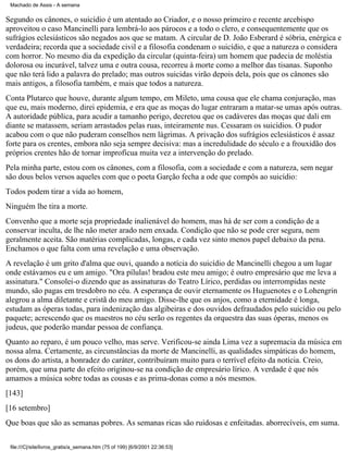 Machado de Assis - A semana

Segundo os cânones, o suicídio é um atentado ao Criador, e o nosso primeiro e recente arcebispo
aproveitou o caso Mancinelli para lembrá-lo aos párocos e a todo o clero, e consequentemente que os
sufrágios eclesiásticos são negados aos que se matam. A circular de D. João Esberard é sóbria, enérgica e
verdadeira; recorda que a sociedade civil e a filosofia condenam o suicídio, e que a natureza o considera
com horror. No mesmo dia da expedição da circular (quinta-feira) um homem que padecia de moléstia
dolorosa ou incurável, talvez uma e outra cousa, recorreu à morte como a melhor das tisanas. Suponho
que não terá lido a palavra do prelado; mas outros suicidas virão depois dela, pois que os cânones são
mais antigos, a filosofia também, e mais que todos a natureza.
Conta Plutarco que houve, durante algum tempo, em Mileto, uma cousa que ele chama conjuração, mas
que eu, mais moderno, direi epidemia, e era que as moças do lugar entraram a matar-se umas após outras.
A autoridade pública, para acudir a tamanho perigo, decretou que os cadáveres das moças que dali em
diante se matassem, seriam arrastados pelas ruas, inteiramente nus. Cessaram os suicídios. O pudor
acabou com o que não puderam conselhos nem lágrimas. A privação dos sufrágios eclesiásticos é assaz
forte para os crentes, embora não seja sempre decisiva: mas a incredulidade do século e a frouxidão dos
próprios crentes hão de tornar improfícua muita vez a intervenção do prelado.
Pela minha parte, estou com os cânones, com a filosofia, com a sociedade e com a natureza, sem negar
são dous belos versos aqueles com que o poeta Garção fecha a ode que compôs ao suicídio:
Todos podem tirar a vida ao homem,
Ninguém lhe tira a morte.
Convenho que a morte seja propriedade inalienável do homem, mas há de ser com a condição de a
conservar inculta, de lhe não meter arado nem enxada. Condição que não se pode crer segura, nem
geralmente aceita. São matérias complicadas, longas, e cada vez sinto menos papel debaixo da pena.
Enchamos o que falta com uma revelação e uma observação.
A revelação é um grito d'alma que ouvi, quando a notícia do suicídio de Mancinelli chegou a um lugar
onde estávamos eu e um amigo. "Ora pílulas! bradou este meu amigo; é outro empresário que me leva a
assinatura." Consolei-o dizendo que as assinaturas do Teatro Lírico, perdidas ou interrompidas neste
mundo, são pagas em tresdobro no céu. A esperança de ouvir eternamente os Huguenotes e o Lohengrin
alegrou a alma diletante e cristã do meu amigo. Disse-lhe que os anjos, como a eternidade é longa,
estudam as óperas todas, para indenização das algibeiras e dos ouvidos defraudados pelo suicídio ou pelo
paquete; acrescendo que os maestros no céu serão os regentes da orquestra das suas óperas, menos os
judeus, que poderão mandar pessoa de confiança.
Quanto ao reparo, é um pouco velho, mas serve. Verificou-se ainda Lima vez a supremacia da música em
nossa alma. Certamente, as circunstâncias da morte de Mancinelli, as qualidades simpáticas do homem,
os dons do artista, a honradez do caráter, contribuíram muito para o terrível efeito da notícia. Creio,
porém, que uma parte do efeito originou-se na condição de empresário lírico. A verdade é que nós
amamos a música sobre todas as cousas e as prima-donas como a nós mesmos.
[143]
[16 setembro]
Que boas que são as semanas pobres. As semanas ricas são ruidosas e enfeitadas. aborrecíveis, em suma.
file:///C|/site/livros_gratis/a_semana.htm (75 of 199) [6/9/2001 22:36:53]

 