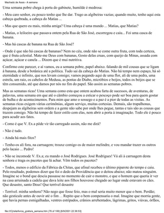 Machado de Assis - A semana

Uma semana pobre chega à porta do gabinete, humilde é medrosa:
- Meu caro senhor, eu pouco tenho que lhe dar. Trago as algibeiras vazias; quando muito, tenho aqui esta
cabeça quebrada, a cabeça do Matias ...
- Mas que quero eu mais, minha amiga? Uma cabeça é uma mundo ... Matias, que Matias?
- Matias, o leiloeiro que passava ontem pela Rua de São José, escorregou e caiu... Foi uma casca de
banana.
- Mas há cascas de banana na Rua de São José?
- Onde é que não há cascas de bananas? Nem no céu, onde não se come outra fruta, com toda certeza,
que é fruta celestial. Mate-me Deus com bananas, Gosto delas cruas, com queijo de Minas, assada com
açúcar, açúcar e canela ... Dizem que é mui nutritiva.
Confirmo este parecer, e aí vamos, eu a semana pobre, papel abaixo. falando de mil cousas que se ligam
à banana, desde a botânica até a política. Tudo sai da cabeça do Matias. Não há tempo nem espaço, há só
eternidade e infinito, que nos levam consigo; vamos pegando aqui de uma flor, ali de uma pedra, uma
estrela, um raio, os cabelos de Medusa, as pontas do Diabo, micróbios e beijos, todos os beijos que se
têm consumido, até que damos por nós no fim do papel. São assim as semanas pobres.
Mas as semanas ricas! Uma semana como esta que ontem acabou farta de sucessos, de aventuras, de
palavras, uma semana em que até o câmbio começou a esticar o pescoço pode ser boa para quem gostar
de bulha e de acontecimentos. Para mim que amo o sossego e a paz é a pior de todas as visitas. As
semanas ricas exigem várias cerimônias, algum serviço, muitas cortesias. Demais, são trapalhonas,
despejam as algibeiras sem ordem e a gente não sabe por onde lhes pegue, tantas e tais são as cousas que
trazem consigo. Não há tempo de fazer estilo com elas, nem abrir a porta à imaginação. Todo ele é pouco
para acudir aos fatos.
- Como é que V. Ex.a pôde vir tão carregado assim, não me dirá?
- Não é tudo.
- Ainda há mais fitos?
- Tenho-os ali fora, na carruagem; trouxe comigo os de maior melindre, e vou mandar trazer os outros
pelo lacaio ... Pedro!
- Não se incomode V. Ex.a; eu mando o José Rodrigues. José Rodrigues! Vá ali à carruagem desta
senhora e traga os pacotes que lá achar. Vêm todos os pacotes?
- Todos, menos o edifício da Fábrica da Chitas, que afinal recebeu o último piparote do tempo e caiu.
Pelo resultado, podemos dizer que foi o dedo da Providência que o deitou abaixo; não matou ninguém.
Imagine se o bond que descia passasse no momento de cair o monstro, e que o homem que queria ir ver
na casa arruinada a cadela que dava leite aos filhos houvesse chegado ao lugar onde estavam os cães.
Que desastre, santo Deus! Que terrível desastre
- Terrível. minha senhora? Não nego que fosse feio, mas o mal seria muito menor que o bem. Perdão;
não gesticule antes de ouvir até o fim . . Repito que o bem compensaria o mal. Imagine que morria gente,
que havia pernas esmigalhadas, ventres estripados, crânios arrebentados, lágrimas, gritos, viúvas, órfãos,
file:///C|/site/livros_gratis/a_semana.htm (76 of 199) [6/9/2001 22:36:53]

 