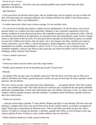 Machado de Assis - A semana

angústias, desesperos ... Era triste, mas que comoção pública! que assunto fértil para três dias!
Recorde-se da Mortona.
- Que Mortona?
- Creio que houve um desastre deste nome; não me lembro bem, mas foi negócio em que se falou três
dias. Nós precisamos de comoções públicas, são os banhos elétricos da cidade. Como duram pouco,
devem ser fortes. Olhe o caso Mancinelli ...
- A minha mana mais velha é que o trouxe consigo. Foi um suicídio, creio.
- Foi, um horrível suicídio que abalou a cidade em seus fundamentos. No dia da morte, cerca de mil
pessoas foram ver o cadáver do triste empresário. Quando se deu o primeiro espetáculo a favor dos
artistas, acudiram ao teatro dezessete pessoas, não contando os porteiros, que entram por ofício. Não há
que admirar nessa diferença de algarismos; as comoções fortes são naturalmente curtas. Fortes e longas,
seriam a mais horrível das nevroses. Foi uma pena não ter passado um bond cheio de gente, na ocasião
em que ruiu a Fábrica das Chitas; cheio de gente, isto é, de crianças sem mães, maridos sem esposas,
viúvas costureiras, sem os filhos, e muitos passageiros, muitos pingentes, como dizem dos que vão
pendurados nos estribos, incomodando os outros. Creia V. Ex.a; uma vez que os homens já não
compõem tragédias, é preciso que Deus as faça, para que este teatro do mundo varie de espetáculo. Tudo
fandango, minha senhora! Seria demais.
- Como o senhor é perverso!
- Eu? Mas ...
- Vamos aos outros sucessos destes sete dias; trago muitos.
- Perdão; quero primeiro lavar-me da pecha que me pôs. Eu perverso?
- Danado.
- Eu danado? Mas em que é que sou danado e perverso? Não lhe disse, note bem, que eu faria ruir o
edifício da Fábrica das Chitas, quando passasse o bond, mas que era bom que ele ruísse quando o bond
passasse. Há um abismo ...
Pois sim; vamos ao mais. Aqui estão dous fatos importantes. . . . um grande abismo. Nem falo só pelas
outros. mas também por mim. Não tenho dúvida em confessar que o espetáculo de uma perna alanhada,
quebrada, ensangüentada, é muito mais interessante que o da simples calça que a veste. As calças, esses
simples e banais canudos de pano, não dão comoção. As próprias calças femininas, quando comovem
não é por serem calças ...
- Vamos aos sucessos.
- ...mas por serem calças calçadas. É outro abismo. Repare que hoje só vejo abismos. Há uma chuva de
abismos; a imagem não é boa, mas que há bom neste século, minha senhora, excluindo a ocupação do
Egito? Dizem que se descobriu um elemento novo. Talvez seja falso, mas pode ser que não; tudo é
relativo. O relativo é inimigo do absoluto: o absoluto, quando não é Deus, é (com licença) o tenor que
canta as glórias divinas. Começo a variar, minha senhora; não me sinto bem ...
- Então acabemos depressa; é tarde, preciso retirar-me.
file:///C|/site/livros_gratis/a_semana.htm (77 of 199) [6/9/2001 22:36:53]

 