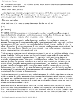 Machado de Assis - A semana

- E ... se é que não estou pior. O pior é inimigo do bom, dizem; mas os dicionários negam absolutamente
essa proposição, e eu vou com eles ...
- Oh! o senhor faz-me nervosa!
- ...não só por serem dicionários, mas por serem livros grossos. Oh! V. Ex.a não sabe o que são esses
livros altos e de ponderação. Os dicionários, se não são eternos, deviam sê-lo. Uma só página, um só
dicionário, eterno; era o ideal da sistematização. A sistematização é, para falar verdade ...
- Não posso mais, adeus!
- José Rodrigues, fecha a porta; se esta senhora voltar, dize-lhe que saí. Ah!
[144]
[23 setembro]
OS DEPOIMENTOS desta semana complicaram de tal maneira o caso da bigamia Louzada, que é
impossível destrinchá-lo [sic], sem o auxílio de uma grande doutrina. Essa doutrina, eu, que algumas
vezes me ri dela, venho proclamá-la bem alto, como a última e verdadeira.
Com efeito, vimos que a primeira mulher do capitão é negada por ele, que afirma ser apenas sua
cunhada. Outros, porém, dizem que a primeira mulher é esta mesma que aí está, e quem o diz é o vigário
que os casou em 1870, e o padrinho, que assistiu à cerimônia. Mas eis aí surge a certidão de óbito e o
número da sepultura da primeira esposa, que, de outra parte, são negadas, porque a pessoa morta não é a
mesma e tinha nome diverso. Há assim uma pessoa enterrada e viva, mulher, cunhada e estranha, um
enigma para cinco polícias juntas, quanto mais uma.
Vinde, porém, ao espiritismo, e vereis tudo claro como água. Eu não cria no espiritismo até junho último,
quando li na União Espírita que, há anos, um distinto jurisconsulto nosso, antigo deputado por Mato
Grosso, consentiu em assistir a uma experiência. Foi invocado o espírito da sogra do deputado e
respondeu o Marquês de Abaeté: "Meu amigo; o espiritismo é uma verdade. Abaeté". Caíram-me as
cataratas dos olhos. Certamente o caso não era novo; mais de uma resposta destas aparecem, que eu
sempre atribuí à simulação. A circunstância, porém, da assinatura é que me clareou a alma, não só
porque o marquês era homem verdadeiro, mas ainda porque o espírito assinara, não o seu nome de
batismo mas o título mobiliário. Se houvesse charlatanismo, teria saído o nome de Antônio, para fazer
crer que os espíritos desencarnados deixam neste mundo todas as distinções. A assinatura do título prova
a autenticidade da resposta e a verdade da doutrina.
Sendo a doutrina verdadeira, está explicada a confusão da esposa, da cunhada e da senhora estranha, que
se dá no processo do capitão, porquanto os doutores da escola ensinam que os espíritos renascem muita
vez mortos, isto é, os filhos encarnam-se nos pais, nas mães e não é raro um menino voltar a este mundo
filho de um primo. Daí essa complicação de pessoas, que a polícia não deslindará nunca, sem o auxílio
desta grande doutrina moderna e eterna.
Converta-se a polícia. Não há desdouro em abraçar a verdade, ainda que outros a contestem; todas as
grandes verdades acham grandes incrédulos. A resposta do marquês prova que os homens, de envolta
com a carne, que é matéria, não deixam o título, que é uma forma particular de espírito. Quando o Japão
começou a ter espírito, não adotou só o regímem parlamentar, nacionalizou também os condes, e lá tem,

file:///C|/site/livros_gratis/a_semana.htm (78 of 199) [6/9/2001 22:36:53]

 