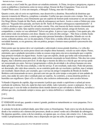 Machado de Assis - A semana

entre outros, o seu Conde Ito, que dizem ser estadista eminente. A China, invejosa e preguiçosa, ergueu a
custo as pálpebras e murmurou como no nosso antigo Alcazar da Rua Uruguaiana: Vous avez de
1'esprit?Nous aussi. E criou um marquês, o Marquês Tcheng, mas não foi adiante.
Quanto a mim, não só creio no espiritismo, mas desenvolvo a doutrina. Desconfiai de doutrinas que
nascem à maneira de Minerva, completas e armadas. Confiai nas que crescem com o tempo. Sim, vou
além dos meus doutores; creio firmemente que um espírito de homem pode reencarnar-se em um animal.
Em Mogi-Mirim, Estado de São Paulo, acaba de enlouquecer um burro. Assim o conta a Ordem por estas
palavras: "Segunda-feira passada, um burro do Dr. Santo di Prospero enlouqueceu repentinamente". E
refere os destroços que o animal fez até achar a morte. Ora, esta loucura do burro mostra claramente que
o infeliz perdeu a razão. Que espírito estaria encarnado nesse pobre animal, amigo do homem, seu
companheiro, e muita vez seu substituto? Talvez um gênio. A prova é que o perdeu. Com quatro pés, não
pode entrar onde nós entramos com dous. Quanta vez teria ele dito consigo: - Não fosse a minha ilusão
em reencarnar-me nesta besta, e estaria agora entre pessoas honradas e ilustradas, falando em vez de
zurrar, colhendo palmas, em vez de pancadaria. É bem feito; a minha idéia de incorporar o burro na
sociedade humana, se era generosa, não era prática, porque o homem nunca perderá o preconceito dos
seus dous pés.
Outro ponto que me parece deve ser examinado e adicionado à nossa grande doutrina, é a volta dos
espíritos, encarnados (se assim posso dizer) em simples obras humanas, veículo ou outro objeto. Penso,
entretanto, que a gradação necessária a todas as cousas exige para esta nova encarnação que o espírito
haja primeiro tornado em algum bruto. Assim é que um espírito, desde que tenha sido reencarnado na
tartaruga, logo que se desencarne, pode voltar novamente encarnado no bond elétrico. Não dou isto como
dogma, mas é doutrina assaz provável. Já não digo o mesmo da idéia (se a há) de que um serviço pode
ser reencarnado em outro. Serviço é propriamente o efeito da atividade e do esforço humano em uma
dada aplicação. Tirai-lhe essa condição, e não há serviço. É um resultado, nada mais. Pode não prestar,
ser descurado, não valer dous caracóis, ou ao contrário pode não ser excelente e perfeito, mas é sempre
um resultado. Quem disser, por exemplo, que o serviço da antiga Companhia de Bonds do Jardim
Botânico está reencarnado no novo, provará com isto que de certo tempo a esta parte só tem andado de
carro, mas andar de carro não é condição para ser espírita. Ao contrário, a nossa doutrina prefere os
humildes aos orgulhosos. Quer a fé e a ciência, não cocheiros embonecados, nem cavalos briosos.
Voltando à bigamia do capitão, digo novamente à polícia que estude o espiritismo e achará pé nessa
confusão de senhoras. Sem ele, nada há claro nem sólido. tudo é precário, escuro e anárquico. Se vos
disserem que é vezo de todas as doutrinas deste mundo darem-se por salvadoras e definitivas, acreditai e
afirmai que sim, excetuando sempre a nossa, que é a única definitiva e verdadeira. Amen.
[145 ]
[4 novembro]
É VERDADE trivial que, quando o rumor é grande, perdem-se naturalmente as vozes pequenas. Foi o
que se deu esta semana.
A semana foi toda de combatividade, para falar como os frenologistas. Tudo esteve na tela da discussão,
desde a luz esteárica até a demora dos processos, desde as carnes verdes até a liberdade de cabotagem.
De algumas questões, como a da luz esteárica, sei apenas que, se a lesse, não estaria vivo. A das carnes
verdes é propriamente de nós todos; mas a disposição em que me acho, de passar à vegetariano,

file:///C|/site/livros_gratis/a_semana.htm (79 of 199) [6/9/2001 22:36:53]

 