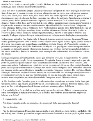 Machado de Assis - A semana

reminiscência clássica, e os mais galões de estilo. Os fatos, eu é que os hei de declarar transcendentes; os
homens, eu é que os hei de aclamar extraordinários.
Daí o meu amor às chamadas chapas. Orador que me quiser ver aplaudi-lo, há de empregar dessas belas
frases feitas, que, já estando em mim, ecoam de tal maneira, que me parece que eu é que sou o orador.
Então, sim, senhor, todo eu sou mãos, todo eu sou boca, para bradar e palmear. Bem sei que não é
chapisca quem quer. A educação faz bons chapiscas, mas não os faz sublimes. Aprendem-se as chapas, é
verdade, como Rafael aprendeu as tintas e os pincéis; mas só a vocação faz a Madona e um grande
discurso. Todos podem dizer que "a liberdade é como a fênix, que renasce das próprias cinzas"; mas só o
chapisca sabe acomodar esta frase em fina moldura. Que dificuldade há em repetir que "a imprensa,
como a lança de Télefo, cura as feridas que faz"? Nenhum; mas a questão não é de ter facilidade, é de ter
graça. E depois, se há chapas anteriores, frases servidas, idéias enxovalhadas, há também (e nisto se
conhece o gênio) muitas frases que nunca ninguém proferiu, e nascem já com cabelos brancos. Esta
invenção de chapas originais distingue mais positivamente o chapisca nato do chapisca por educação.
Voltemos aos apóstolos. Que direito tinha S. Pedro de dominar os acontecimentos da semana? Estava
escrito que ele negaria três vezes o divino Mestre, antes de cantar o galo. Cantou o galo, quando acabava
de o negar pela terceira vez, e reconheceu a verdade da profecia. Quanto a S. Paulo, tendo ensinado a
palavra divina às igrejas de Sicília, de Gênova e de Nápoles, viu que alguns a sublevaram para torná-las
ao pecado (ou para outra cousa), e lançou uma daquelas suas epístolas exortativas; concluindo tudo por
ser levado o conflito a Roma e a Jerusalém, onde os magistrados e doutores da lei estudavam a verdade
das cousas.
São negócios graves, convenho; mas há outros que, por serem leves, não merecem menos. Na Câmara
dos Deputados, por exemplo, deu-se uma pequena divergência. de que apenas tive vaga notícia, por não
poder ler, como não posso escrever; o que os senhores estão lendo, vai saindo a olhos fechados. Ah!
meus caros amigos! Ando com uma vista (isto é grego; em português diz-se um olho) muito inflamada, a
ponto de não poder ler nem escrever. Ouvi que na Câmara surdiu divergência entre a maioria e a minoria,
por causa da anistia. A questão rimava nas palavras, mas não rimava nos espíritos. Daí confusão, difusão,
abstenção. Dizem que um jornal chamou ao caso um beco sem saída; mas um amigo meu (pessoa dada a
aventuras amorosas) diz-me que todo beco tem saída; em caso de fuga, salta-se por cima do muro,
trepa-se ao morro próximo, ou cai-se do outro lado. Coragem e pernas. Não entendi nada.
A falta de olhos é tudo. Quando a gente lê por olhos estranhos entende mal as cousas. Assim é que, por
telegrama, sabe-se aqui haver o governador de um Estado presidido à extração da loteria; depois, supus
que o ato fora praticado para o fim de inspirar confiança aos compradores de bilhetes.
- A segunda hipótese é a verdadeira, acudiu o amigo que me lia os jornais. Não vê como as agências
sérias são obrigadas a mandar anunciar que, se as loterias não correrem no dia marcado, pagarão os
bilhetes pelo dobro?
- É verdade, tenho visto.
- Pois é isto. Ninguém confia em ninguém, e é o nosso mal. Se há quem desconfie de mim!
- Não me diga isso
- Não lhe digo outra cousa. Desconfiam que não ponho o seio integral aos meus papéis: é verdade ( e não
sou único ); mas, além de que revalido sempre o selo quando é necessário levar os papéis a juízo, a quem
file:///C|/site/livros_gratis/a_semana.htm (8 of 199) [6/9/2001 22:36:52]

 