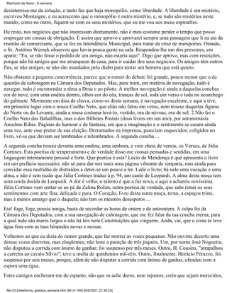 Machado de Assis - A semana

desinteressa-me da solução, e tanto faz que haja monopólio, como liberdade. A liberdade é um mistério,
escreveu Montaigne, e eu acrescento que o monopólio é outro mistério, e, se tudo são mistérios neste
mundo, como no outro, fiquem-se com os seus mistérios, que eu me vou aos meus espinafres.
De resto, nos negócios que não interessam diretamente, não é meu costume perder o tempo que posso
empregar em cousas de obrigação. É assim que aprovo e aprovarei sempre uma passagem que li na ata da
reunião de comerciante, que se fez na Intendência Municipal, para tratar da crise de transportes. Orando,
o Sr. Antônio Wernek observou que havia pouca gente na sala. Respondeu-lhe um dos presentes, em
aparte: "Eu, se não fosse o pedido de um amigo, não estaria aqui". Digo que aprovo, mas com restrições,
porque não há amigos que me arranquem de casa, para ir cuidar dos seus negócios. Os amigos têm outros
fins, se não amigos, se não são mandados pelo diabo para tentar um homem que está quieto.
Não obstante a pequena concorrência, parece que o rumor do debate foi grande, pouco menor que o da
questão de cabotagem na Câmara dos Deputados. Mas, para mim, em matéria de navegação, tudo é
navegar, tudo é encomendar a alma a Deus e ao piloto. A melhor navegação é ainda a daquelas conchas
cor de neve, com uma ondina dentro, olhos cor do céu, tranças de sol, toda um verso e toda no aconchego
do gabinete. Mormente em dias de chuva, como os desta semana, é navegação excelente, e aqui a tive,
em primeiro lugar com o nosso Coelho Neto, que aliás não falou em verso, nem trouxe daquelas figuras
do Norte ou do Levante, ainda a musa costuma levá-lo, vestido, ora de névoas, ora de sol. 2.Não foi o
Coelho Neto das Baladilhas, mas o dos Bilhetes Postais (dous livros em um ano), por antonomásia
Anselmo Ribas. Páginas de humour e de fantasia, em que a imaginação e o sentimento se casam ainda
uma vez, ante esse pretor de sua eleição. Derramados na imprensa, pareciam esquecidos; coligidos no
livro, vê-se que deviam ser lembrados e relembrados. A segunda concha ...
A segunda concha trouxe deveras uma ondina, uma senhora, e veio cheia de versos, os Versos, de Júlia
Cortines. Esta poetisa de temperamento e de verdade disse-me cousas pensadas e sentidas, em uma
linguagem inteiramente pessoal e forte. Que poetisa é esta? Lúcio de Mendonça é que apresenta o livro
em um prefácio necessário, não só para dar-nos mais uma página vibrante de simpatia, mas ainda para
convidar essa multidão de distraídos a deter-se um pouco a ler. Lede o livro; há nele uma vocação e uma
alma, e não é sem razão que Júlia Cortines traduz à p. 94, um canto de Leopardi. A alma desta moça tem
uma corda dorida de Leopardi. A dor é velha; o talento é que a faz nova, e aqui a achareis novíssima.
Júlia Cortines vem sentar-se ao pé de Zalina Rolim, outra poetisa de verdade, que sabe rimar os seus
sentimentos com arte fina, delicada e pura. O Coração, livro desta outra moça, terno, a espaços triste,
mas é menos amargo que o daquela; não tem os mesmos desesperos ...
Eia! foge, foge, poesia amiga, basta de recordar as horas de ontem e de anteontem. A culpa foi da
Câmara dos Deputados, com a sua navegação de cabotagem, que me fez falar da tua concha eterna, para
a qual tudo são mares largos e não há leis nem Constituições que vinguem. Anda, vai, que o cisne te leve
água fora com as tuas hóspedes novas e nossas.
Voltemos ao que eu dizia do rumor grande, que faz morrer as vozes pequenas. Não ouviste decerto uma
dessas vozes discretas, mas eloqüentes; não leste a punição de três jóqueis. Um, por nome José Nogueira,
não disputou a corrida com ânimo de ganhar; foi suspenso por três meses. Outro, H. Cousins, "atrapalhou
a carreira ao cavalo Sílvio"; teve a multa de quinhentos mil-réis. Outro, finalmente. Horácio Perazzo, foi
suspenso por seis meses, porque, além de não disputar a corrida com ânimo de ganhar, ofendeu com a
espora uma égua.
Estes castigos encheram-me de espanto, não que os ache duros, nem injustos; creio que sejam merecidos,
file:///C|/site/livros_gratis/a_semana.htm (80 of 199) [6/9/2001 22:36:53]

 