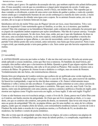 Machado de Assis - A semana

visto o delito, que é grave. Os capítulos da acusação são tais, que nenhum espírito reto achará defesa para
eles. O meu assombro vem de que eu considerava o jóquei parte integrante do cavalo. Cuidei que,
lançados na corrida, formavam uma só pessoa, moral e física, um lutador único. Não supunha que as
duas vontades se dividissem, a ponto de uma correr com ânimo de ganhar a palma, e outra de a perder;
menos ainda que o complemento humano de um cavalo embaraçava a marcha de outro cavalo, e muito
menos que se lembrasse de ofender uma égua com a espora. Se os animais fossem cartas, em vez de
cavalos, dir-se-ia que os homens furtavam no jogo.
Quinhentos mil-réis de multa! Pelas asas do Pégaso! devem ser ricos, esses funcionários. Três e seis
meses de suspensão! Como sustentarão agora as famílias, se as têm, ou a si mesmos, que também
comem? Não irão empregar-se na Intendência Municipal, onde a demora dos ordenados faz presumir que
os jóqueis do expediente andam suspensos por ações semelhantes. Não hão de ir puxar carroça. Vocação
teatral não creio que possuam. Se são ricos, bem; mas, então, por que é que não fundaram, há dous ou
três anos, uma sociedade bancária, ou de outra espécie, onde podiam agora atrapalhar a marcha dos
outros cavalos, esporear as éguas alheias, e, em caso de necessidade, correr sem ânimo de ganhar a
partida? Este último ponto não seria comum, antes raríssimo; mas basta que fosse possível. Nem é outra
a regra cristã, que manda perder a terra para ganhar o céu. Sem contar que não haveria suspensões nem
multas.
[146]
[11 novembro]
A ANTIGUIDADE cerca-me por todos os lados. E não me dou mal com isso. Há nela um aroma que,
ainda aplicado a cousas modernas, como que lhes toca a natureza. Os bandidos da atual Grécia, por
exemplo, têm melhor sabor que o clavinoteiros da Bahia. Quando a gente lê que alguns sujeitos foram
estripados na Tessália ou Maratona, não sabe se lê um jornal ou Plutarco. Não sucede o mesmo com a
comarca de Ilhéus. Os gatunos de Atenas levam o dinheiro e o relógio, mas em nome de Homero.
Verdadeiramente não são furtos, são reminiscências clássicas.
Quinta-feira um telegrama de Londres noticiou que acabava de ser publicada urna versão inglesa da
Eneida, por Gladstone. Aqui há antigo e velho. Não é o caso do Sr. Zama, que, para escrever de capitães,
foi buscá-los à antiguidade, e aqui no-los deu há duas semanas; o Sr. Zama é relativamente moço.
Gladstone é velho e teima em não envelhecer. É octogenário, podia contentar-se com a doce carreira de
macróbio e só vir à imprensa quando fosse para o cemitério. Não quer; nem ele, nem Verdi. Um faz
óperas, outro saiu do parlamento com uma catarata, operou a catarata e publicou a Eneida em inglês, para
mostrar aos ingleses como Virgílio escreveria em inglês, se fosse inglês. E não será inglês Virgílio?
Como se não bastasse essa revivescência antiga, e mais o livro do Sr. Zama, parece-me Carlos Dias com
os Cenários, um banho enorme da antiguidade. Já é bom que um livro responda ao título, e é o caso
deste, em que os cenários são cenários, sem ponta de drama, ou raramente. Que levou este moço de vinte
anos ao gosto da antiguidade? Diz ele, na página última, que foi uma mulher; eu, antes de ler a última
página, cuidei que era simples efeito de leitura, com extraordinária tendência natural. Leconte de Lisle e
Flaubert lhe terão dado a ocasião de ir às grandezas mortas, e a Profissão de Fé, no desdém dos
modernos, faz lembrar o soneto do poeta romântico.
Mas não se trata aqui da antiguidade simples, heróica ou trágica, tal como a achamos nas páginas de
Homero ou Sófocles. A antiguidade que este moço de talento prefere, é a complicada, requintada ou

file:///C|/site/livros_gratis/a_semana.htm (81 of 199) [6/9/2001 22:36:53]

 
