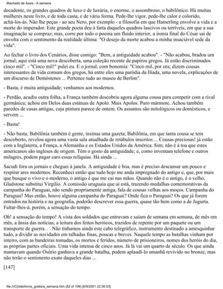 Machado de Assis - A semana

decadente, os grandes quadros de luxo e de luxúria, o enorme, o assombroso, o babilônico. Há muitas
mulheres neste livro, e de toda casta, e de vária forma. Pede-lhe vigor, pede-lhe calor e colorido,
achá-los-ás. Não lhe peças - ao seu Nero, por exemplo - a filosofia em que Hamerling envolve a vida e a
morte do imperador. Este grande poeta deu à farta daqueles quadros lascivos ou terríveis, em que a sua
imaginação se compraz; mas, corre por todo o poema um fluido interior, a ironia final do César sai de
envolta com o sentimento da realidade última: "O desejo da morte acabou a minha insaciável sede da
vida".
Ao fechar o livro dos Cenários, disse comigo: "Bem, a antiguidade acabou". - "Não acabou, bradou um
jornal; aqui está uma nova descoberta, uma coleção recente de papiros gregos. Já estão discriminados
cinco mil". - "Cinco mil!" pulei eu. E o jornal, com bonomia: "Cinco mil, por ora; dizem cousas
interessantes da vida comum dos gregos, há entre eles uma paródia da Ilíada, uma novela, explicações de
um discurso de Demóstenes ... Pertence tudo ao museu de Berlim".
- Basta, é muita antiguidade; venhamos aos modernos.
- Perdão, acudiu outra folha, a França também descobriu agora alguma cousa para competir com a rival
germânica; achou em Delos duas estátuas de Apolo. Mais Apolos. Puro mármore. Achou também
paredes de casas antigas, cuja pintura parece de ontem. Os assuntos são mitológicos ou domésticos, e
servem ...
- Basta!
- Não basta; Babilônia também é gente, insinua uma gazeta; Babilônia, em que tanta cousa se tem
descoberto, revelou agora uma vasta sala atualhada de retábulos inscritos ... Cousas preciosas! já estão
com a Inglaterra, a França, a Alemanha e os Estados Unidos da América. Sim; não é à toa que estes
americanos são ingleses de origem. Têm o gosto da antiguidade; e, como inventam telefone e outros
milagres, podem pagar caro essas relíquias. Há ainda ...
Sacudi fora os jornais e cheguei à janela. A antiguidade é boa, mas é preciso descansar um pouco e
respirar ares modernos. Reconheci então que tudo hoje me anda impregnado do antigo e, que, por mais
que busque o vivo e o moderno, o antigo é que me cai nas mãos. Quando não é o antigo, é o velho,
Gladstone substitui Virgílio. A comissão uruguaia que aí está, trazendo medalhas comemorativas da
campanha do Paraguai, não sendo propriamente antiga, fala de cousas velhas aos moços. Campanha do
Paraguai! Mas então, houve alguma campanha do Paraguai? Onde fica o Paraguai? Os que já forem
entrados na história e na geografia, poderão descrever essa guerra, quase tão bem como a de Jugurta.
Faltar-lhes-á, porém, a sensação do tempo.
Oh! a sensação do tempo! A vista dos soldados que entravam e saíam de semana em semana, de mês em
mês, a ânsia das notícias, a leitura dos feitos heróicos, trazidos de repente por um paquete ou um
transporte de guerra. . . Não tínhamos ainda este cabo telegráfico, instrumento destinado a amesquinhar
tudo, a dividir as novidades em talhadas finas, poucas e breves. Naquele tempo as batalhas vinham por
inteiro, com as bandeiras tomadas, os mortos e feridos, número de prisioneiros, nomes dos heróis do dia,
as próprias partes oficiais. Uma vida intensa de cinco anos. Já lá vai um quarto de século. Os que ainda
mamavam quando Osório ganhava a grande batalha, podem aplaudi-lo amanhã revivido no bronze, mas
não terão o sentimento exato daqueles dias ...
[147]

file:///C|/site/livros_gratis/a_semana.htm (82 of 199) [6/9/2001 22:36:53]

 