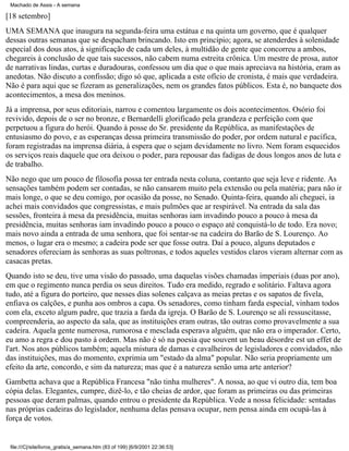 Machado de Assis - A semana

[18 setembro]
UMA SEMANA que inaugura na segunda-feira uma estátua e na quinta um governo, que é qualquer
dessas outras semanas que se despacham brincando. Isto em princípio; agora, se atenderdes à solenidade
especial dos dous atos, à significação de cada um deles, à multidão de gente que concorreu a ambos,
chegareis à conclusão de que tais sucessos, não cabem numa estreita crônica. Um mestre de prosa, autor
de narrativas lindas, curtas e duradouras, confessou um dia que o que mais apreciava na história, eram as
anedotas. Não discuto a confissão; digo só que, aplicada a este ofício de cronista, é mais que verdadeira.
Não é para aqui que se fizeram as generalizações, nem os grandes fatos públicos. Esta é, no banquete dos
acontecimentos, a mesa dos meninos.
Já a imprensa, por seus editoriais, narrou e comentou largamente os dois acontecimentos. Osório foi
revivido, depois de o ser no bronze, e Bernardelli glorificado pela grandeza e perfeição com que
perpetuou a figura do herói. Quando à posse do Sr. presidente da República, as manifestações de
entusiasmo do povo, e as esperanças dessa primeira transmissão do poder, por ordem natural e pacífica,
foram registradas na imprensa diária, à espera que o sejam devidamente no livro. Nem foram esquecidos
os serviços reais daquele que ora deixou o poder, para repousar das fadigas de dous longos anos de luta e
de trabalho.
Não nego que um pouco de filosofia possa ter entrada nesta coluna, contanto que seja leve e ridente. As
sensações também podem ser contadas, se não cansarem muito pela extensão ou pela matéria; para não ir
mais longe, o que se deu comigo, por ocasião da posse, no Senado. Quinta-feira, quando ali cheguei, ia
achei mais convidados que congressistas, e mais pulmões que ar respirável. Na entrada da sala das
sessões, fronteira à mesa da presidência, muitas senhoras iam invadindo pouco a pouco à mesa da
presidência, muitas senhoras iam invadindo pouco a pouco o espaço até conquistá-lo de todo. Era novo;
mais novo ainda a entrada de uma senhora, que foi sentar-se na cadeira do Barão de S. Lourenço. Ao
menos, o lugar era o mesmo; a cadeira pode ser que fosse outra. Daí a pouco, alguns deputados e
senadores ofereciam às senhoras as suas poltronas, e todos aqueles vestidos claros vieram alternar com as
casacas pretas.
Quando isto se deu, tive uma visão do passado, uma daquelas visões chamadas imperiais (duas por ano),
em que o regimento nunca perdia os seus direitos. Tudo era medido, regrado e solitário. Faltava agora
tudo, até a figura do porteiro, que nesses dias solenes calçava as meias pretas e os sapatos de fivela,
enfiava os calções, e punha aos ombros a capa. Os senadores, como tinham farda especial, vinham todos
com ela, exceto algum padre, que trazia a farda da igreja. O Barão de S. Lourenço se ali ressuscitasse,
compreenderia, ao aspecto da sala, que as instituições eram outras, tão outras como provavelmente a sua
cadeira. Aquela gente numerosa, rumorosa e mesclada esperava alguém, que não era o imperador. Certo,
eu amo a regra e dou pasto à ordem. Mas não é só na poesia que souvent un beau désordre est un effet de
l'art. Nos atos públicos também; aquela mistura de damas e cavalheiros de legisladores e convidados, não
das instituições, mas do momento, exprimia um "estado da alma" popular. Não seria propriamente um
efeito da arte, concordo, e sim da natureza; mas que é a natureza senão uma arte anterior?
Gambetta achava que a República Francesa "não tinha mulheres". A nossa, ao que vi outro dia, tem boa
cópia delas. Elegantes, cumpre, dizê-lo, e tão cheias de ardor, que foram as primeiras ou das primeiras
pessoas que deram palmas, quando entrou o presidente da República. Vede a nossa felicidade: sentadas
nas próprias cadeiras do legislador, nenhuma delas pensava ocupar, nem pensa ainda em ocupá-las à
força de votos.

file:///C|/site/livros_gratis/a_semana.htm (83 of 199) [6/9/2001 22:36:53]

 