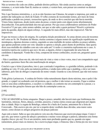 Machado de Assis - A semana

Não as teremos tão cedo em clubes, pedindo direitos políticos. São ainda caseiras como as antigas
romanas, e, se nem todas fiam lã, muitas as vestem, e vestem bem, sem pensar em construir ou destruir
ministérios.
Nós é que fazemos ministérios, e, se já os não fazemos nas Câmaras, há sempre a imprensa, por onde se
podem dar indicações ao chefe de Estado. O velho costume de recomendar nomes, por meio de listas
publicadas a pedido nos jornais, ressuscitou agora, de onde se deve concluir que não havia morrido.
Vimos listas impressas, desde muito antes da posse, a maior parte com algum nome absolutamente
desconhecido. Esta particularidade deu-me que pensar. Por que esses colaboradores anônimos do Poder
Executivo? E por que, entre nomes sabidos, um que se não sabe a quem pertence? Resolvi a primeira
parte da questão, depois de algum esforço. A segunda foi mais difícil, mas não impossível. Não há
impossíveis.
O que me trouxe a chave do enigma, foi a própria eleição presidencial. As umas deram cerca de trezentos
mil votos ao Sr. Dr. Prudente de Morais, muitas centenas a alguns nomes de significação republicana ou
monárquica, algumas dezenas a outros, seguindo-se uma multidão de nomes sabidos ou pouco sabidos,
que apenas puderam contar um voto. Quando se apurou a eleição, parei diante do problema. Que queria
dizer essa multidão de cidadãos com um voto cada um? A razão e a memória explicaram-me o caso. A
memória repetiu-me a palavra que ouvi, há ano, a alguém, eleitor e organizador de uma lista de
candidatos à deputação. Vendo-lhe a lista, composta de nomes conhecidos, exceto um, perguntei quem
era este.
- Não é candidato, disse-me ele, não terá mais de vinte a vinte e cinco votos, mas é um companheiro aqui
do bairro; queremos fazer-lhe esta manifestação de amigos.
Concluí o que o leitor já percebeu, isto é, que a amizade é engenhosa, e a gratidão infinita, podendo ir do
pudding ao voto. O voto, pela sua natureza política, é ainda mais nobre que o pudding, e deve ser mais
saboroso, pelo fato de obrigar à impressão do nome votado. Guarda-se a ata eleitoral, que não terá nunca
outono.
Toda glória é primavera. A estátua de Osório vinha naturalmente depois desta máxima, mas o pulo é tão
grande, e o papel vai acabando com tal presteza, que o melhor é não tornar ao assunto. Fique a estátua
com os seus dous colaboradores, o escultor e o soldado; eu contento-me em contemplá-la e passar, e a
lembrar-me das gerações futuras que não hão de contemplar como eu.
[148]
[25 novembro]
VÃO ACABANDO as festas uruguaias. Daqui a pouco, amanhã, não haverá mais que lembranças das
luminárias, músicas, flores, danças, corridas, passeios, e tantas outras cousas que alegraram por alguns
dias a cidade. Hoje é a regata de Botafogo, ontem foi o baile do Cassino, anteontem foi a festa do
Corcovado... Não escrevo pic-nic, por ter a respeito deste vocábulo duas dúvidas, uma maior outra
menor, como diziam os antigos pregoeiros de praças judiciais
Aqui está a maior. Sabe-se que esta palavra veio-nos dos franceses que escrevem pique-nique. Como é
que nós, que temos o gosto de adoçar a pronúncia e muitas vezes alongar a palavra, adotamos esta forma
ríspida e breve: pic-nic! Eis aí um mistério, tanto mais profundo quanto que eu, quando era rapaz
(anteontem, pouco mais ou menos), lia e escrevia pique-nique, à francesa. Que a forma pic-nic nos viesse
file:///C|/site/livros_gratis/a_semana.htm (84 of 199) [6/9/2001 22:36:53]

 