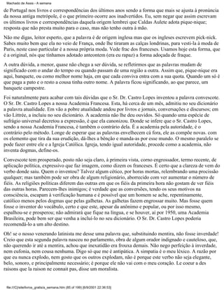 Machado de Assis - A semana

de Portugal nos livros e correspondências dos últimos anos sendo a forma que mais se ajusta à pronúncia
da nossa antiga metrópole, é o que primeiro ocorre aos inadvertidos. Eu, sem negar que assim escrevam
os últimos livros e correspondências daquela origem lembrei que Caldas Aulete adota pique-nique;
resposta que não presta muito para o caso, mas não tenho outra à mão.
Não me digas, leitor esperto, que a palavra é de origem inglesa mas que os ingleses escrevem pick-nick.
Sabes muito bem que ela no veio de França, onde lhe tiraram as calças londrinas, para vesti-la à moda de
Paris, neste caso particular é a nossa própria moda. Vede frac dos franceses. Usamos hoje esta forma, que
é a original, nós que tínhamos adotado anteontem (era eu rapaz) a forma adoçada de fraque.
A outra dúvida, a menor, quase não chega a ser dúvida, se refletirmos que as palavras mudam de
significado com o andar do tempo ou quando passam de uma região a outra. Assim que, pique-nique era
aqui, banquete, ou como melhor nome haja, em que cada conviva entra com a sua quota. Quando um só é
que paga a pato e o resto a cousa tinha outro nome. A palavra ficou significando, ao que parece, um
banquete campestre.
Foi naturalmente para acabar com tais dúvidas que o Sr. Dr. Castro Lopes inventou a palavra convescote.
O Sr. Dr. Castro Lopes a nossa Academia Francesa. Esta, há cerca de um mês, admitiu no seu dicionário
a palavra atualidade. Em vão a pobre atualidade andou por livros e jornais, conversações e discursos; em
vão Littrée, a incluiu no seu dicionário. A academia não lhe deu ouvidos. Só quando uma espécie de
sufrágio universal decretou a expressão, é que ela canonizou. Donde se infere que o Sr. Castro Lopes,
sendo a nossa Academia Francesa, é também o contrário dela. É a academia pela autoridade, é o
contrário pelo método. Longe de esperar que as palavras envelhecem cá fora, ele as compõe novas. com
os elemento que tira da sua erudição, dá-lhes a bênção e manda-as por esse mundo. O mesmo paralelo se
pode fazer entre ele e a Igreja Católica. Igreja, tendo igual autoridade, procede como a academia, não
inventa dogmas, define-os.
Convescote tem prosperado, posto não seja claro, à primeira vista, corno engrossador, termo recente, de
aplicação política, expressivo que faz imagem, como dizem os franceses. É certo que a clareza de vem do
verbo donde saiu. Quem o inventou? Talvez algum cético, por horas mortas, relembrando uma procissão
qualquer; mas também pode ser obra de algum religionário, aborrecido com ver aumentar o número de
fiéis. As religiões políticas diferem das outras em que os fiéis da primeira hora não gostam de ver fiéis
das outras horas. Parecem-lhes inimigos; é verdade que as conversões, tendo os seus motivos na
consciência, escapam à verificação humana e é possível que um homem se ache, repentinamente,
católico menos pelos dogmas que pelas galhetas. As galhetas fazem engrossar muito. Mas fosse quem
fosse o inventor do vocábulo, certo e que este, apesar da anônimo e popular, ou por isso mesmo,
espalhou-se e prosperou; não admirará que fique na língua, e se houver, aí por 1950, uma Academia
Brasileira, pode bem ser que venha a incluí-lo no seu dicionário. O Sr. Dr. Castro Lopes poderia
recomendá-lo a um alto destino.
Oh! se o nosso venerando latinista me desse uma palavra que, substituindo mentira, não fosse inverdade!
Creio que esta segunda palavra nasceu no parlamento, obra de algum orador indignado e cauteloso, que,
não querendo ir até a mentira, achou que inexatidão era frouxa demais. Não nego perfeição à inverdade,
nem eufonia, nem cousa nenhuma. Digo só que me é antipática. A simpatia é o meu léxico. A razão por
que eu nunca explodo, nem gosto que os outros explodam, não é porque este verbo não seja elegante,
belo, sonoro, e principalmente necessário; é porque ele não vai com o meu coração. Le coeur a des
raisons que la raison ne connait pas, disse um moralista.

file:///C|/site/livros_gratis/a_semana.htm (85 of 199) [6/9/2001 22:36:53]

 