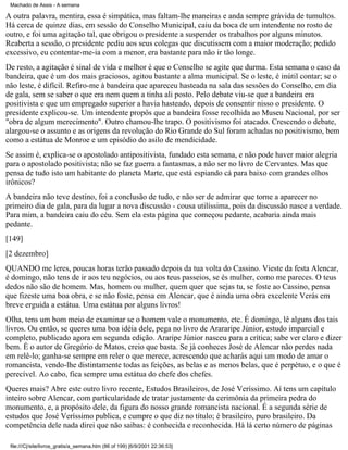Machado de Assis - A semana

A outra palavra, mentira, essa é simpática, mas faltam-lhe maneiras e anda sempre grávida de tumultos.
Há cerca de quinze dias, em sessão do Conselho Municipal, caiu da boca de um intendente no rosto de
outro, e foi uma agitação tal, que obrigou o presidente a suspender os trabalhos por alguns minutos.
Reaberta a sessão, o presidente pediu aos seus colegas que discutissem com a maior moderação; pedido
excessivo, eu contentar-me-ia com a menor, era bastante para não ir tão longe.
De resto, a agitação é sinal de vida e melhor é que o Conselho se agite que durma. Esta semana o caso da
bandeira, que é um dos mais graciosos, agitou bastante a alma municipal. Se o leste, é inútil contar; se o
não leste, é difícil. Refiro-me à bandeira que apareceu hasteada na sala das sessões do Conselho, em dia
de gala, sem se saber o que era nem quem a tinha ali posto. Pelo debate viu-se que a bandeira era
positivista e que um empregado superior a havia hasteado, depois de consentir nisso o presidente. O
presidente explicou-se. Um intendente propôs que a bandeira fosse recolhida ao Museu Nacional, por ser
"obra de algum merecimento". Outro chamou-lhe trapo. O positivismo foi atacado. Crescendo o debate,
alargou-se o assunto e as origens da revolução do Rio Grande do Sul foram achadas no positivismo, bem
como a estátua de Monroe e um episódio do asilo de mendicidade.
Se assim é, explica-se o apostolado antipositivista, fundado esta semana, e não pode haver maior alegria
para o apostolado positivista; não se faz guerra a fantasmas, a não ser no livro de Cervantes. Mas que
pensa de tudo isto um habitante do planeta Marte, que está espiando cá para baixo com grandes olhos
irônicos?
A bandeira não teve destino, foi a conclusão de tudo, e não ser de admirar que torne a aparecer no
primeiro dia de gala, para da lugar a nova discussão - cousa utilíssima, pois da discussão nasce a verdade.
Para mim, a bandeira caiu do céu. Sem ela esta página que começou pedante, acabaria ainda mais
pedante.
[149]
[2 dezembro]
QUANDO me leres, poucas horas terão passado depois da tua volta do Cassino. Vieste da festa Alencar,
é domingo, não tens de ir aos teu negócios, ou aos teus passeios, se és mulher, como me pareces. O teus
dedos não são de homem. Mas, homem ou mulher, quem quer que sejas tu, se foste ao Cassino, pensa
que fizeste uma boa obra, e se não foste, pensa em Alencar, que é ainda uma obra excelente Verás em
breve erguida a estátua. Uma estátua por alguns livros!
Olha, tens um bom meio de examinar se o homem vale o monumento, etc. É domingo, lê alguns dos tais
livros. Ou então, se queres uma boa idéia dele, pega no livro de Arararipe Júnior, estudo imparcial e
completo, publicado agora em segunda edição. Araripe Júnior nasceu para a crítica; sabe ver claro e dizer
bem. É o autor de Gregório de Matos, creio que basta. Se já conheces José de Alencar não perdes nada
em relê-lo; ganha-se sempre em reler o que merece, acrescendo que acharás aqui um modo de amar o
romancista, vendo-lhe distintamente todas as feições, as belas e as menos belas, que é perpétuo, e o que é
perecível. Ao cabo, fica sempre uma estátua do chefe dos chefes.
Queres mais? Abre este outro livro recente, Estudos Brasileiros, de José Veríssimo. Aí tens um capítulo
inteiro sobre Alencar, com particularidade de tratar justamente da cerimônia da primeira pedra do
monumento, e, a propósito dele, da figura do nosso grande romancista nacional. É a segunda série de
estudos que José Veríssimo publica, e cumpre o que diz no título; é brasileiro, puro brasileiro. Da
competência dele nada direi que não saibas: é conhecida e reconhecida. Há lá certo número de páginas
file:///C|/site/livros_gratis/a_semana.htm (86 of 199) [6/9/2001 22:36:53]

 