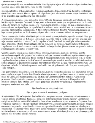 Machado de Assis - A semana

que mostram que há nele muita benevolência. Não digo quais sejam: adivinha-se o enigma lendo o livro;
se, ainda lendo, não o decifrares, é que me não conheces.
E assim, relendo as críticas, relendo os romances, ganharás o teu domingo, livre das outras lembranças,
como desta ruim semana. Guerra e peste; não digo fome, para não mentir, mas os preços das cousas são
já tão atrevidos, que a gente come para não morrer.
A peste, essa anda perto, como espiando a gente. Oh! grão de areia de Cromwell, que vales tu, ao pé do
bacilo vírgula? Qualquer Cromwell de hoje, com infinitamente menos que um grão de areia cai do mais
alto poder da terra no fundo da maior cova. Francamente, prefiro os tempos em que as doenças, se não
eram maleitas, barrigas d'água, ou espinhela caída, tinham causas metafísicas e curavam-se com rezas e
sangrias, benzimentos e sanguessugas. A descoberta bacilo foi um desastre. Antigamente, adoecia-se;
hoje mata-se primeiro o bacilo de doença, depois adoece-se, e o resto da vida dá apenas para morrer.
Tantas pessoas têm já visto o bacilo vírgula e toda a mais pontuação bacilar, que não se me dá dizer que
o vi também. Começa a ser distinção. Um homem capaz não pode já existir sem ter visto, uma vez que
seja, essa extraordinária criatura. O bacilo vírgula é a Sarah Bernhardt da patologia, o cisne preto dos
lagos intestinais, o bicho de sete cabeças, não tão raro, nem tão fabuloso. Quero crer que todas essas
vírgulas que vou deitando entre as orações, não são mais que bacilos, já sem veneno, temperando assim a
patologia com a ortografia - ou vice-versa.
Quanto à guerra, houve apenas duas noites de combate, investidas a quartéis e corpos de guarda,
nacionais contra policiais, gregos contra troianos, tudo por causa de uma Helena, que se não sabe quem
seja. Ouvi ou li que foi por causa de um chapéu. É pouco; mas lembremo-nos que assim como o bacilo
vírgula substituiu o grão de areia de Cromwell, assim o chapéu substitui a mulher, e tudo irá diminuindo.
Somos chegados às cousas microscópicas, não tardam as invisíveis, até que venham as impossíveis. Um
chapéu de palhinha de Itália deu para um vaudeville; este, de palha mais rude, deu para uma tragédia,
Tudo é chapéu..
Não quero saber de assassinatos, nem de suicídios, nem das longas histórias que eles trouxeram à hora da
conversação; é sempre demais. Também não vi nem quero saber o que houve com as pernas de um pobre
moço no Catete. que ficaram embaixo de um bond da Companhia Jardim Botânico. Ouvi que se
perderam. Não é a primeira pessoa a quem isto acontece, nem será a última. A Companhia pode
defender-se muito bem, citando Vítor Hugo, que perdeu uma filha por desastre, e resignadamente
comparou a criação a uma roda:
Que la création est une grande roue
Qui ne peut se mouvoir sans écraser quelqu'un.
A mesma cousa dirá a Companhia Jardim Botânico, em prosa ou verso, mas sempre a mesma cousa: "Eu sou como a grande roda da criação, não posso andar sem esmagar alguma pessoa". Comparação
enérgica e verdadeira. A fatalidade do ofício é que a leva a quebrar as pernas aos outros. O pessoal desta
companhia é carinhoso, o horário pontual, nenhum atropelo, nenhum descarrilamento, as ordens policiais
contra os reboques são cumpridas tão exatamente, que não há coração bem formado que não chegue a
entusiasmar-se. Se ainda vemos dous ou três carros puxados por um elétrico, é porque a eletricidade atrai
irresistivelmente, e os carros prendem-se uns aos outros; mas a administração estuda um plano que ponha
termo a esse escândalo das leis naturais.

file:///C|/site/livros_gratis/a_semana.htm (87 of 199) [6/9/2001 22:36:53]

 