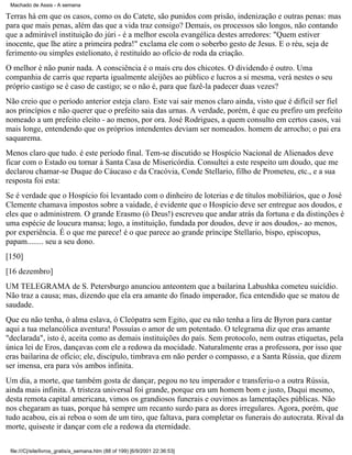 Machado de Assis - A semana

Terras há em que os casos, como os do Catete, são punidos com prisão, indenização e outras penas: mas
para que mais penas, além das que a vida traz consigo? Demais, os processos são longos, não contando
que a admirável instituição do júri - é a melhor escola evangélica destes arredores: "Quem estiver
inocente, que lhe atire a primeira pedra!" exclama ele com o soberbo gesto de Jesus. E o réu, seja de
ferimento ou simples estelionato, é restituído ao ofício de roda da criação.
O melhor é não punir nada. A consciência é o mais cru dos chicotes. O dividendo é outro. Uma
companhia de carris que reparta igualmente aleijões ao público e lucros a si mesma, verá nestes o seu
próprio castigo se é caso de castigo; se o não é, para que fazê-la padecer duas vezes?
Não creio que o período anterior esteja claro. Este vai sair menos claro ainda, visto que é difícil ser fiel
aos princípios e não querer que o prefeito saia das urnas. A verdade, porém, é que eu prefiro um prefeito
nomeado a um prefeito eleito - ao menos, por ora. José Rodrigues, a quem consulto em certos casos, vai
mais longe, entendendo que os próprios intendentes deviam ser nomeados. homem de arrocho; o pai era
saquarema.
Menos claro que tudo. é este período final. Tem-se discutido se Hospício Nacional de Alienados deve
ficar com o Estado ou tornar à Santa Casa de Misericórdia. Consultei a este respeito um doudo, que me
declarou chamar-se Duque do Cáucaso e da Cracóvia, Conde Stellario, filho de Prometeu, etc., e a sua
resposta foi esta:
Se é verdade que o Hospício foi levantado com o dinheiro de loterias e de títulos mobiliários, que o José
Clemente chamava impostos sobre a vaidade, é evidente que o Hospício deve ser entregue aos doudos, e
eles que o administrem. O grande Erasmo (ó Deus!) escreveu que andar atrás da fortuna e da distinções é
uma espécie de loucura mansa; logo, a instituição, fundada por doudos, deve ir aos doudos,- ao menos,
por experiência. É o que me parece! é o que parece ao grande príncipe Stellario, bispo, episcopus,
papam........ seu a seu dono.
[150]
[16 dezembro]
UM TELEGRAMA de S. Petersburgo anunciou anteontem que a bailarina Labushka cometeu suicídio.
Não traz a causa; mas, dizendo que ela era amante do finado imperador, fica entendido que se matou de
saudade.
Que eu não tenha, ó alma eslava, ó Cleópatra sem Egito, que eu não tenha a lira de Byron para cantar
aqui a tua melancólica aventura! Possuías o amor de um potentado. O telegrama diz que eras amante
"declarada", isto é, aceita como as demais instituições do país. Sem protocolo, nem outras etiquetas, pela
única lei de Eros, dançavas com ele a redowa da mocidade. Naturalmente eras a professora, por isso que
eras bailarina de ofício; ele, discípulo, timbrava em não perder o compasso, e a Santa Rússia, que dizem
ser imensa, era para vós ambos infinita.
Um dia, a morte, que também gosta de dançar, pegou no teu imperador e transferiu-o a outra Rússia,
ainda mais infinita. A tristeza universal foi grande, porque era um homem bom e justo, Daqui mesmo,
desta remota capital americana, vimos os grandiosos funerais e ouvimos as lamentações públicas. Não
nos chegaram as tuas, porque há sempre um recanto surdo para as dores irregulares. Agora, porém, que
tudo acabou, eis ai reboa o som de um tiro, que faltava, para completar os funerais do autocrata. Rival da
morte, quiseste ir dançar com ele a redowa da eternidade.
file:///C|/site/livros_gratis/a_semana.htm (88 of 199) [6/9/2001 22:36:53]

 