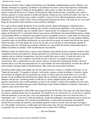 Machado de Assis - A semana

Há aqui um mistério. Não é vulgar em bailarinas essa fidelidade verdadeiramente eterna. Muitas vezes
choram; estanques as Lágrimas, recolhem as recordações do morto, outras tintas lágrimas cristalizadas
em diamantes, contam os títulos de dívida pública, estão certos; as sedas são ainda novas, todos os
tapetes vieram da Pérsia ou da Turquia. Se há palacete, dado em dia de anos, as paredes, que viram o
homem, passam a ver tão-somente a sombra do homem, fixada nos ricos móveis do salão o do resto. Se
não há palacete, há leiloeiros para vender a mobília. Como levá-la à velha hospedaria de outras terras,
Belgrado ou Veneza, aonde a meia viúva se abriga para descansar do morto, e de onde sai, às vezes, pelo
braço de um marido, barão autêntico e mais autêntico mendigo?
Eis o que se dá no mundo da pirueta. O teu suicídio, porém, última homenagem, e (perdoem-me a
exageração) a mais eloqüente das milhares que recebeu a memória do imperador, o teu suicídio é um
mistério. Grande mistério, que só o mundo eslavo é capaz de dar. Foi telegrama o que li? Foi alguma
página de Dostoiévski? A conclusão última é que amavas. Sacrificaste uma aposentadoria grossa, a fama,
a curiosidade pública, as memórias que podias escrever ou mandar escrever, e, antes delas, as entrevistas
para os jornais, os interrogatórios que te fariam sobre os hábitos do imperador e os teus próprios hábitos,
e quantos copos de chá bebias diariamente, as cores mais do teu gosto, as roupas mais do teu uso, quem
foram teus pais, se tiveste algum tio, se esse tio era alto, se era coronel, se era reformado, quando se
reformou, quem foi o ministro que assinou a reforma, etc., um rosário de notícias interessantes para o
público de ambos os mundos. Tudo sacrificaste por um mistério.
Mistérios nunca nos aborreceram; a prova é que folgamos agora diante de dous mistérios enormes, dous
verdadeiros abismos (insondáveis). Sempre gostamos do inextrincável. Este país não detesta as questões
simples, nem as soluções transparentes, mas não se pode dizer que as adore. A razão não está só na
sedução do obscuro e do complexo, está ainda em que o obscuro e o complexo abrem a porta à
controvérsia. Ora, a controvérsia, se não nasceu conosco, foi pelo fato inteiramente fortuito, de haver
nascido antes; se se não tem apressado em vir a este mundo, era nossa irmã gêmea; se temos de a deixar
neste mundo, é porque ainda cá ficarão homens. Mas vamos aos nossos dous mistérios.
O primeiro deles anda já tão safado, que até me custa escrever o .nome; é o câmbio. Está outra vez no
"tapete da discussão". O segundo é recente, é novíssimo, começa a entrar no debate; é o bacilo vírgula.
Os mistérios da religião não nos ascendem uns contra os outros; para crer neles basta a fé, e a fé não
discute. Os do encilhamento aturdiram por alguns dias ou semanas; mas desde que se descobriu que o
dinheiro caía do céu, o mistério perdeu a razão de ser. Quem, naquele tempo, pôs uma cesta, uma
gamela, uma barrica, uma vasilha qualquer, no luar ou às estrelas, e achou-se de manhã com cinco, dez,
vinte mil contos, entendeu logo que só por falsificação é que fazemos dinheiro cá embaixo. Ouro puro e
copioso é que cai do eterno azul.
Eu, quando era pequenino, achei ainda uma usança da noite de São João. Era expor um copo cheio d'água
ao sereno, e despeja dentro um ovo de galinha. De manhã ia-se ver a forma do ovo; se era navio, a pessoa
tinha de embarcar; se era um casa, viria a ser proprietária, etc. Consultei uma vez o bom do santo; vi,
claramente visto - vi um navio; tinha de embarcar. Ainda não embarquei, mas enquanto houver navios no
mar, não perco a esperança. Por ocasião do encilhamento, a maior parte das pessoas, não podendo
sacudir fora as crenças da meninice, não punham gamelas vazias ao sereno, mas um copo com água e
ovo. De manhã, viam navios, e ainda agora não vêem outra coisa. Por que não puseram gamelas? Vivam
as gamelas! Ou, se é lícito citar versos, digamos com o cantor d'Os Timbiras.
........ Paz aos Gamelas
file:///C|/site/livros_gratis/a_semana.htm (89 of 199) [6/9/2001 22:36:53]

 