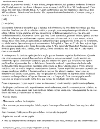 Machado de Assis - A semana

prejudico eu, tirando ao Estado? A mim mesmo, porque o tesouro, nos governos modernos, é de todos
nós. Verdadeiramente, tiro de um bolso para meter no outro. Luís XIV dizia: "O Estado sou eu! "Cada
um de nós é um tronco miúdo de Luís XIV, com a diferença de que nós pagamos os impostos, e Luís
XIV recebia-os... Pois desconfiam de mim! São capazes de desconfiar do diabo. Creio que começo a
escrever no ar e ...
[103]
[31 de julho]
Esta semana furtaram a um senhor que ia pela rua mil debêntures; ele providenciou de modo que pôde
salvá-los. Confesso que não acreditei na notícia, a princípio; mas o respeito em que fui educado para com
a letra redonda fez-me acabar de crer que se não fosse verdade não seria impresso. Não creio em
verdades manuscritas. Os próprios versos, que só se fazem por medida, parecem errados, quando escritos
à mão. A razão por que muitos moços enganam as moças e vice-versa é escreverem as suas cartas, e
entregá-las de mão a mão, ou pela criada, ou pela prima ou por qualquer outro modo, que no meu tempo,
era ainda inédito. Quem não engana é o namorado da folha pública; "Querida X, não foste hoje ao lugar
do costume; esperei até às três horas. Responde ao teu Z." E a namorada "Querido Z. Não fui ontem por
motivos que te direi à vista. Sábado, com certeza, à hora costumada; não faltes. Tua X". Isto é sério,
claro, exato, cordial.
A razão que me fez duvidar a princípio foi a noção que me ficou dos negócios de debêntures. Quando
este nome começou a andar de boca em boca, até fazer-se um coro universal, veio ter comigo um
chaparreiro aqui da vizinhança e confessou que, não sabendo ler, queria que lhe dissesse se aqueles
papéis valiam alguma coisa. Eu, verdadeiro eco da opinião nacional, respondi que não havia nada
melhor, ele pegou nas economias e comprou uma centena de delas. Cresceu ainda o preço e ele quis
vendê-las; mas eu acudi a tempo de suspender esse desastre. Vender o quê? Deixasse estar os papéis que
o preço ia subir por aí além. O homem confiou e esperou. Daí a tempo ouvi um rumor; eram as
debêntures que caíam, caíam, caíam... Ele veio procurar-me, debulhado em lágrimas; ainda o fortaleci
com uma ou duas parábolas, até que os dias correram, e o desgraçado ficou com os papéis na mão.
Consolou-se um pouco quando eu lhe disse que metade da população não tinha outra atitude.
Pouco tempo depois (vejam o que é o amor a estas cousas!) veio ter comigo e proferiu estas palavras:
- Eu já agora perdi quase tudo o que tinha com as tais debêntures, mas ficou-me sempre um cobrinho no
fundo do baú, e como agora ouço falar muito em habeas corpus, vinha, sim, vinha perguntar-lhe se esses
títulos são bons, e se estão caros ou baratos.
- Não são títulos.
- Mas o nome também é estrangeiro.
- Sim, mas nem por ser estrangeiro, é título; aquele doutor que ali mora defronte é estrangeiro e não é
título.
-Isso é verdade. Então parece-lhe que os habeas corpus não são papéis?
- Papéis são; mas são outros papéis.
A idéia de debênture ficou sendo para mim a mesma cousa que nada, de modo que não compreendia que
file:///C|/site/livros_gratis/a_semana.htm (9 of 199) [6/9/2001 22:36:52]

 