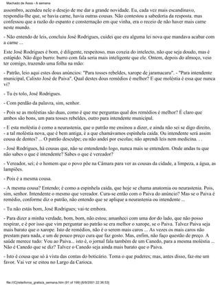 Machado de Assis - A semana

assombro, acendeu nele o desejo de me dar a grande novidade. Eu, cada vez mais escandinavo,
respondia-lhe que, se havia carne, havia outras cousas. Não contestou a sabedoria da resposta. mas
confessou que a razão do espanto e consternação em que vinha, era o receio de não haver mais carne
neste mundo.
- Não entendo de leis, concluiu José Rodrigues, cuidei que era alguma lei nova que mandava acabar com
a carne ...
Este José Rodrigues é bom, é diligente, respeitoso, mas coxeia do intelecto, não que seja doudo, mas é
estúpido. Não digo burro: burro com fala seria mais inteligente que ele. Ontem, depois do almoço, veio
ter comigo, trazendo uma folha na mão:
- Patrão, leio aqui estes dous anúncios: "Para tosses rebeldes, xarope de jaramacaru". - "Para intendente
municipal, Calixto José de Paiva". Qual destes dous remédios é melhor? E que moléstia é essa que nunca
vi?
- Tu és tolo, José Rodrigues.
- Com perdão da palavra, sim, senhor.
- Pois se as moléstias são duas, como é que me perguntas qual dos remédios é melhor? É claro que
ambos são bons, um para tosses rebeldes, outro para intendente municipal.
- E esta moléstia é como a neurastenia, que o patrão me ensinou a dizer, e ainda não sei se digo direito,
- a tal moléstia nova, que é bem antiga, é a que chamávamos espinhela caída. Ou intendente será assim
cousa de dentes? ... O patrão desculpe; eu não andei por escolas; não aprendi leis nem medicina. . .
- José Rodrigues, há cousas que, não se entendendo logo, nunca mais se entendem. Onde andas tu que
não sabes o que é intendente? Sabes o que é vereador?
- Vereador, sei; é o homem que o povo põe na Câmara para ver as cousas da cidade, a limpeza, a água, as
lampiões.
- Pois é a mesma cousa.
- A mesma cousa? Entendo; é como a espinhela caída, que hoje se chama anatomia ou neurastenia. Pois,
sim, senhor. Intendente o mesmo que vereador. Cura-se então com o Paiva do anúncio? Mas se o Paiva é
remédio, conforme diz o patrão, não entendo que se aplique a neurastenia ou intendente ...
- Tu não estás bom, José Rodrigues; vai-te embora.
- Para dizer a minha verdade, bom, bom, não estou; amanheci com uma dor do lado, que não posso
respirar, e é por isso que vim perguntar ao patrão se era melhor o xarope, se o Paiva. Talvez Paiva seja
mais barato que o xarope. Isto de remédios, não é o serem mais caros ... As vezes os mais caros não
prestam para nada, e um de pouco preço cura que faz gosto. Mas, enfim, não faço questão de preço. A
saúde merece tudo: Vou ao Paiva... isto é, o jornal fala também de um Canedo, para a mesma moléstia ...
Não é Canedo que se diz? Talvez o Canedo seja ainda mais barato que o Paiva.
- Isto é cousa que só à vista das contas do boticário. Toma o que puderes; mas, antes disso, faz-me um
favor. Vai ver se estou no Largo da Carioca.

file:///C|/site/livros_gratis/a_semana.htm (91 of 199) [6/9/2001 22:36:53]

 
