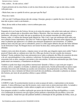 Machado de Assis - A semana

- Sim, senhor... Se não estiver, volto?
- Espera primeiro até às cinco horas; se até às cinco horas não me achares, é que eu não estou, e então
volta para casa.
- Muito bem; mas se o patrão lá estiver, que quer que lhe faça?
- Puxa-me o nariz.
- Ah! isso não! Confianças dessas não são comigo. Gracejar, gracejo e o patrão faz-me o favor de rir;
mas não se puxa o nariz a um homem ...
- Bem, dá-me então as boas tardes e vem-te embora para casa.
- Perfeitamente.
Enquanto ele ia ao Largo da Carioca, fui-me eu às notas da semana, e não achei mais nada que valesse a
pena, salvo o planeta que se descobriu entre Marte e Mercúrio. Mas isso mesmo, para quem não é
astrônomo, vale pouco ou nada; não que as grandezas do céu estejam trancadas aos olhos ignaros,
francas, estão, e o ínfimo dos homens pode admirá-las. Não é isto; é que um astrônomo diria sobre este
novo planeta cousas importantes. Que direi eu? Nada ou algum absurdo. Buscaria achar alguma relação
entre os planetas que aparecem e as cidades que ameaçam desaparecer com terremotos. A Calábria
padeceu mais com eles que com os salteadores; pouco é o chão seguro debaixo dos pés das belas italianas
ou do fortíssimo Crispi. Na Hungria houve um tremor há dous dias; outras partes do mundo têm sido
abaladas.
Andará a terra com dores de parto, e alguma cousa vai sair dela, que ninguém espera nem sonha? Tudo é
possível! Quem sabe se o planeta novo não foi o filho que ela deu à luz por ocasião dos tremores
italianos? Assim, podemos fazer uma astronomia nova; todos os planetas são filhos do consórcio da terra
e do sol, cuja primogênita é a lua, anêmica e solteirona. Os demais planetas nasceram pequenos,
cresceram com os anos, casaram e povoaram o céu com estrelas. Aí está uma astronomia que Júlio Verne
podia meter em romances, e Flammarion em décimas.
Também se pode tirar daqui uma política internacional. Quando a África e o que resta por ocupar e
civilizar, estiver, ocupado e civilizado, os planetas que aparecerem, ficarão pertencendo aos países cujas
entranhas houverem sido abaladas na ocasião com terremotos; são propriamente seus filhos. Restará
conquistá-los; mas o tetraneto de Édison terá resolvido este problema, colocando os planetas ao alcance
dos homens, por meio de um parafuso elétrico e quase infinito.
[152]
[30 dezembro]
A SORTE é tudo. Os acontecimentos tecem-se como as peças de teatro, e representam-se da mesma
maneira. A única diferença é que não há ensaios; nem o autor nem os atores precisam deles. Levantado o
pano, começa a representação, e todos sabem os papéis sem os terem lido. A sorte é o ponto.
Esse pequeno exórdio é a melhor explicação que posso dar do drama da Praça da República, e a mais
viva condenação da teimosia com que alguns jornais pediram a demolição dos pavilhões e arcos das
festas uruguaias. Ainda bem que não pediram também a eliminação de três grinaldas de folhas, secas, já

file:///C|/site/livros_gratis/a_semana.htm (92 of 199) [6/9/2001 22:36:53]

 
