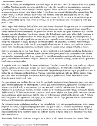 Machado de Assis - A semana

sem cara de folhas, que ainda pendem dos arcos de gás na Rua de S. José. Oh! não me tirem essas pobres
grinaldas! Não fazem mal a ninguém, não tolhem a vista, não escondem e são verdadeiras máximas.
Quando desço por ali, com a memória cheia de algumas folhas verdes que vieram comigo, no bond,
acontece-me quase sempre parar diante delas. E elas dizem-me cousas infinitas sobre a caducidade das
folhas verdes, e o prazer com que as ouço não tem nome na terra nem provavelmente no céu. Ergo
bibamus! E aí me vou contente ao trabalho. Não é novo o que elas dizem, nem serão as últimas que o
dirão. A banalidade repele-se de século a século, e irá até à consumação dos séculos; não é folha que
perca o viço.
Vindo ao pavilhão da Praça da República, o acontecimento de quinta-feira provou que ele era necessário,
porque a sorte, que rege este mundo, já estava com o drama nas mãos para apontá-lo aos atores! E os
atores foram cabais no desempenho. O gatuno que resistiu ao ataque de alguns homens de boa vontade
dava um magnífico bandido. Um simples gatuno, não defende com tanto ardor a liberdade, posto que a
liberdade seja um grande benefício. As armas do gatuno são as pernas. Ele foge ao clamor público, à
espada da polícia, à cadeia; pode dar um cascudo, um empurrão; matar, não mata. É certo que o tal Puga
não podia fugir; mas os Pugas de lenços e outras miudezas, em casos tais, não tendo por onde fugir,
entregam-se; preferem a prisão simples aos complicados remorsos. A própria casa, apólices, terrenos e
outros bens, havidos capciosamente, não tiram o sono. O sangue, sim, o sangue perturba as noites.
Daí veio a suspeita de ser este Puga doudo - e parece confirmá-la a declaração que ele fez de chamar-se
Jesus Cristo. A declaração não basta, e podia ser um estratagema; mas há tal circunstância que me faz
crer que ele é deveras alienado: é ser espanhol. Os bandidos espanhóis, embora salteiem e despojem a
gente, não deixam de respeitar a religião. Dizem que levam bentinhos consigo, ouvem missas, quase que
confessam os seus pecados.
A tragédia, se deveras é doudo, foi assim mais trágica. Essa luta em um desvão, entre um louco e alguns
homens valentes, um dos quais morreu e os outros saíram feridos, deve ter sido extraordinariamente
lúgubre. Tal espetáculo, é claro, estava determinado. Era preciso que fosse em lugar que pudesse conter o
milhar de espectadores que teve; logo, a Praça da República; devia ser o alto de edifício vazio e livre,
para onde só se pudesse ir por uma escada de mão; logo, o pavilhão das festas. Tudo vinha assim
disposto, era só cumpri-lo à risca.
Os espectadores, que também fizeram parte do espetáculo, desempenharam bem o seu papel, mas parece
que o haviam aprendido em Shakespeare. Assim é que, simultaneamente, aplaudiram os corajosos que
subiam a escada de mão, e apupavam os que iam só a meio caminho e desciam amedrontados.
Aclamações e assobios, de mistura, enchiam os ares, até a cena final, quando o Puga, subjugado, desceu
ferido também. Aí Shakespeare cedeu o passo a Lynch, outro trágico, sem igual gênio, mas com a mesma
inconsciência do gênio, cujo único defeito é não ter feito mais que uma tragédia em sua vida. A polícia
interveio para se não representar outra peça, e, se salvou a vida ao Puga, praticou um ato muito menos
liberal, que foi restaurar a censura dramática.
Ao enterramento do soldado que acabou a vida naquela luta, creio que acompanhou menos gente, os que
pegaram no caixão, e alguns amigos particulares, se é que os tinha. O cocheiro acompanhou porque ia
guiando os burros. Concluamos que o homem ama a luta e respeita a morte; entusiasta diante do herói,
fica naturalmente triste e solitário diante do cadáver, e deixa-o ir para onde todos havemos de ir, mais
tarde ou mais cedo.
Resumindo, direi ainda mais uma vez que a sorte é tudo, e não são os livros que têm os seus fados.
file:///C|/site/livros_gratis/a_semana.htm (93 of 199) [6/9/2001 22:36:53]

 