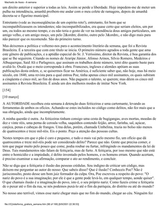 Machado de Assis - A semana

um direito anterior e superior a todas as leis. Assim se perde a liberdade. Hoje impedem-me de meter um
pulha na intendência, amanhã proíbem-me andar com o meu colete de ramagens, depois de amanhã
decreta-se o figurino municipal.
Entretanto (vede as inconseqüências de um espírito reto!), entretanto, foi bom que se
incompatibilizassem os intendentes; não incompatibilizados, era quase certo que seriam eleitos, um por
um, ou todos ao mesmo tempo, e eu não teria o gosto de ver na intendência dous amigos particulares, um
amigo velho, e um amigo moço, um pelo 2&ordm; distrito, outro pelo 3&ordm;, e não digo mais para
não parecer que os recomendo. São do primeiro turno.
Mas deixemos a política e voltemo-nos para o acontecimento literário da semana, que foi a Revista
Brasileira. É a terceira que com este título se inicia. O primeiro número agradou a toda gente que ama
este gênero de publicações, e a aptidão especial do Sr. J. Veríssimo, diretor da Revista, é boa garantia dos
que se lhe seguirem. Citando os nomes de Araripe Júnior, Afonso Arinos, Sílvio Romero, Medeiros e
Albuquerque, Said Ali e Parlagreco, que assinam os trabalhos deste número, terei dito quanto baste para
avaliá-lo. Oxalá que o meio corresponda à obra. Franceses, ingleses e alemães apóiam as suas
publicações desta ordem, e, se quisermos ficar na América, é suficiente saber que, não hoje, mas há meio
século, em 1840, uma revista para a qual entrou Poe, tinha apenas cinco mil assinantes, os quais subiram
a cinqüenta e cinco mil, ao fim de dous anos. Não paguem o talento, se querem; mas dêem os cinco mil
assinantes à Revista Brasileira. É ainda um dos melhores modos de imitar New York.
[154]
[10 março]
A AUTORIDADE recolheu esta semana à detenção duas feiticeiras e uma cartomante, levando as
ferramentas de ambos os ofícios. Achando-se estes incluídos no código como delitos, não fez mais que a
sua obrigação, ainda que incompletamente.
A minha questão é outra. As feiticeiras tinham consigo uma cesta de bugigangas, aves mortas, moedas de
dez e vinte réis, uma perna de ceroula velha, saquinhos contendo feijão, arroz, farinha, sal, açúcar,
canjica, penas e cabeças de frangos. Uma delas, porém, chamada Umbelina, trazia no bolso não menos
de quatrocentos e treze mil-réis. Eis o ponto. Peço a atenção das pessoas cultas.
Nestes tempos em que o pão é caro e pequeno, e tudo o mais vai pelo mesmo fio, um ofício que dá
quatrocentos e treze mil-réis pode ser considerado delito? Parece que não. Gente que precisa comer, e
tem que pagar muito pelo pouco que come, podia roubar ou furtar, infringindo os mandamentos da lei de
Deus. Tais mandamentos não falam de feitiçaria, mas de furto. A feitiçaria, por isso mesmo que não está
entre o homicídio e a impiedade, é delito inventado pelos homens, e os homens erram. Quando acertam,
é preciso examinar a sua afirmação, comparar o ato ao rendimento, e concluir.
Não se diga que a feitiçaria é ilusão das pessoas crédulas. Sou indigno de criticar um código, mas
deixem-me perguntar ao autor do nosso: Que sabeis disso? Que é ilusão? Conheceis Poe? Não é
jurisconsulto, posto desse um bom juiz formador da culpa. Ora, Poe escreveu a respeito do povo: "O
nariz do povo é a sua imaginação; por ele é que a gente pode levá-lo, em qualquer tempo, aonde quiser".
O que chamais ilusão é a imaginação do povo, isto é, o seu próprio nariz. Como fazeis crime a feitiçaria
de o puxar até o fim da rua, se nós podemos puxá-lo até o fim da paróquia, do distrito ou até do mundo?
No nosso ano terrível, vimos esse nariz chegar mais que no fim do mundo, chegar ao céu. Ninguém fez
file:///C|/site/livros_gratis/a_semana.htm (96 of 199) [6/9/2001 22:36:53]

 