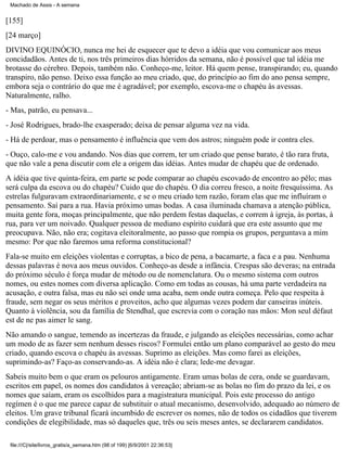 Machado de Assis - A semana

[155]
[24 março]
DIVINO EQUINÓCIO, nunca me hei de esquecer que te devo a idéia que vou comunicar aos meus
concidadãos. Antes de ti, nos três primeiros dias hórridos da semana, não é possível que tal idéia me
brotasse do cérebro. Depois, também não. Conheço-me, leitor. Há quem pense, transpirando; eu, quando
transpiro, não penso. Deixo essa função ao meu criado, que, do princípio ao fim do ano pensa sempre,
embora seja o contrário do que me é agradável; por exemplo, escova-me o chapéu às avessas.
Naturalmente, ralho.
- Mas, patrão, eu pensava...
- José Rodrigues, brado-lhe exasperado; deixa de pensar alguma vez na vida.
- Há de perdoar, mas o pensamento é influência que vem dos astros; ninguém pode ir contra eles.
- Ouço, calo-me e vou andando. Nos dias que correm, ter um criado que pense barato, é tão rara fruta,
que não vale a pena discutir com ele a origem das idéias. Antes mudar de chapéu que de ordenado.
A idéia que tive quinta-feira, em parte se pode comparar ao chapéu escovado de encontro ao pêlo; mas
será culpa da escova ou do chapéu? Cuido que do chapéu. O dia correu fresco, a noite fresquíssima. As
estrelas fulguravam extraordinariamente, e se o meu criado tem razão, foram elas que me influíram o
pensamento. Saí para a rua. Havia próximo umas bodas. A casa iluminada chamava a atenção pública,
muita gente fora, moças principalmente, que não perdem festas daquelas, e correm à igreja, às portas, à
rua, para ver um noivado. Qualquer pessoa de mediano espírito cuidará que era este assunto que me
preocupava. Não, não era; cogitava eleitoralmente, ao passo que rompia os grupos, perguntava a mim
mesmo: Por que não faremos uma reforma constitucional?
Fala-se muito em eleições violentas e corruptas, a bico de pena, a bacamarte, a faca e a pau. Nenhuma
dessas palavras é nova aos meus ouvidos. Conheço-as desde a infância. Crespas são deveras; na entrada
do próximo século é força mudar de método ou de nomenclatura. Ou o mesmo sistema com outros
nomes, ou estes nomes com diversa aplicação. Como em todas as cousas, há uma parte verdadeira na
acusação, e outra falsa, mas eu não sei onde uma acaba, nem onde outra começa. Pelo que respeita à
fraude, sem negar os seus méritos e proveitos, acho que algumas vezes podem dar canseiras inúteis.
Quanto à violência, sou da família de Stendhal, que escrevia com o coração nas mãos: Mon seul défaut
est de ne pas aimer le sang.
Não amando o sangue, temendo as incertezas da fraude, e julgando as eleições necessárias, como achar
um modo de as fazer sem nenhum desses riscos? Formulei então um plano comparável ao gesto do meu
criado, quando escova o chapéu às avessas. Suprimo as eleições. Mas como farei as eleições,
suprimindo-as? Faço-as conservando-as. A idéia não é clara; lede-me devagar.
Sabeis muito bem o que eram os pelouros antigamente. Eram umas bolas de cera, onde se guardavam,
escritos em papel, os nomes dos candidatos à vereação; abriam-se as bolas no fim do prazo da lei, e os
nomes que saíam, eram os escolhidos para a magistratura municipal. Pois este processo do antigo
regímen é o que me parece capaz de substituir o atual mecanismo, desenvolvido, adequado ao número de
eleitos. Um grave tribunal ficará incumbido de escrever os nomes, não de todos os cidadãos que tiverem
condições de elegibilidade, mas só daqueles que, três ou seis meses antes, se declararem candidatos.
file:///C|/site/livros_gratis/a_semana.htm (98 of 199) [6/9/2001 22:36:53]

 