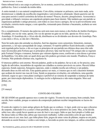 Machado de Assis - A semana

Outro tribunal terá a seu cargo os pelouros, ler os nomes, escrevê-los, atestá-los, proclamá-los e
publicá-los. Esta é a metade da minha idéia.
A outra metade é o seu natural complemento. Com efeito, restaurar os pelouros, sem mais nada, seria
desinteressar o cidadão da escolha dos magistrados e universalizar a abstenção. Quem quereria sair de
casa para assistir à estéril cerimônia da leitura de nomes? Poucos, decerto, pouquíssimos. Acrescentai a
gravidade o tribunal e teremos um espetáculo próprio para fazer dormir. Não tardaria que um partido se
organizasse pedindo o antigo processo, com todos os seus riscos e perigos, far-se-ia provavelmente uma
revolução, correria muito sangue, e este aparelho, restaurado para eliminar o bacamarte, acabaria ao som
do bacamarte.
Eis o complemento. O meneio das palavras será nem mais nem menos o dos bichos do Jardim Zoológico.
O cidadão, em vez de votar, aposta. Em vez de apostar no gato ou no leão, aposta no Alves ou no
Azambuja. O Azambuja dá, o Alves não dá, distribuem-se os dividendos aos devotos do Azambuja. Para
o ano dará o Alves, se não der o Meireles.
Nem há razão para não amiudar as eleições, fazê-las algumas vezes semestrais, bimestrais, mensais,
quinzenais, e, tal seja a pouquidade do cargo, semanais. O espírito público ficará deslocado; a opinião
será regulada pelos lucros, e dir-se-á que os princípios de um partido nos últimos dous anos têm sido
mais favorecidos pela Fortuna que os princípios adversos. Que mal há nisso? Os antigos não se regeram
pela Fortuna? Gregos e romanos, homens que valeram alguma cousa, confiavam a essa deusa o governo
da República. Um deles (não sei qual) dizia que três poderes governam este mundo: Prudência, Força e
Fortuna. Não podendo eliminar esta, regulemo-la.
O interesse público será enorme. Haverá palpites, pedir-se-ão palpites; far-se-á até, se for preciso, uma
legião de adivinhos, incumbidos de segredar aos cidadãos os nomes prováveis ou certos. Haverá folhas
especiais, bonds especiais, botequins especiais, onde o cidadão receba um refresco e um palpite,
deixando dous ou três mil-réis. Esta quantia parece ser mais, e é menos que os mil e duzentos homens
que acabam de morrer nas ruas de Lima. Sendo as pequenas revoluções, em substância, uma questão
eleitoral, segue-se que o meu plano zoológico é preferível ao sistema de suspender a matança de tanta
gente, por intervenção diplomática. A zoologia exclui a diplomacia e não mata ninguém. Mon seul
défaut, etc.
[156]
[31 março]
CONTO-DO-VIGÁRIO
DE QUANDO em quando aparece-nos o conto-do-vigário. Tivemo-lo esta semana, bem contado, bem
ouvido, bem vendido, porque os autores da composição puderam receber integralmente os lucros do
editor.
O conto-do-vigário é o mais antigo gênero de ficção que se conhece. A rigor, pode crer-se que o discurso
da serpente, induzindo Eva a comer o fruto proibido, foi o texto primitivo do conto. Mas, se há dúvida
sobre isso, não a pode haver quanto ao caso de Jacó e seu sogro. Sabe-se que Jacó propôs a Labão que
lhe desse todos os filhos das cabras que nascessem malhados. Labão concordou certo de que muitos
trariam uma só cor; mas Jacó, que tinha plano feito, pegou de umas varas de plátano, raspou-as em parte,
deixando-as assim brancas e verdes a um tempo, e, havendo-as posto nos tanques, as cabras concebiam
file:///C|/site/livros_gratis/a_semana.htm (99 of 199) [6/9/2001 22:36:53]

 