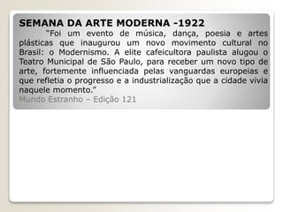 SEMANA DA ARTE MODERNA -1922
“Foi um evento de música, dança, poesia e artes
plásticas que inaugurou um novo movimento cultural no
Brasil: o Modernismo. A elite cafeicultora paulista alugou o
Teatro Municipal de São Paulo, para receber um novo tipo de
arte, fortemente influenciada pelas vanguardas europeias e
que refletia o progresso e a industrialização que a cidade vivia
naquele momento.”
Mundo Estranho – Edição 121
 