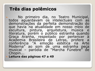 Três dias polêmicos
 No primeiro dia, no Teatro Municipal,
todos aguardavam os intelectuais com as
demonstrações da perfeita demonstração do
que havia na atualidade em nosso meio de
escultura, pintura, arquitetura, música e
literatura, porém o público estranha quando
Graça Aranha, respeitado por pertencer à
Academia Brasileira de Letras, profere a
conferência “A emoção estética na Arte
Moderna” ao som de uma estranha peça
musical – paródia de “Marcha Fúnebre” de
Chopin...
 Leitura das páginas 47 a 49
 